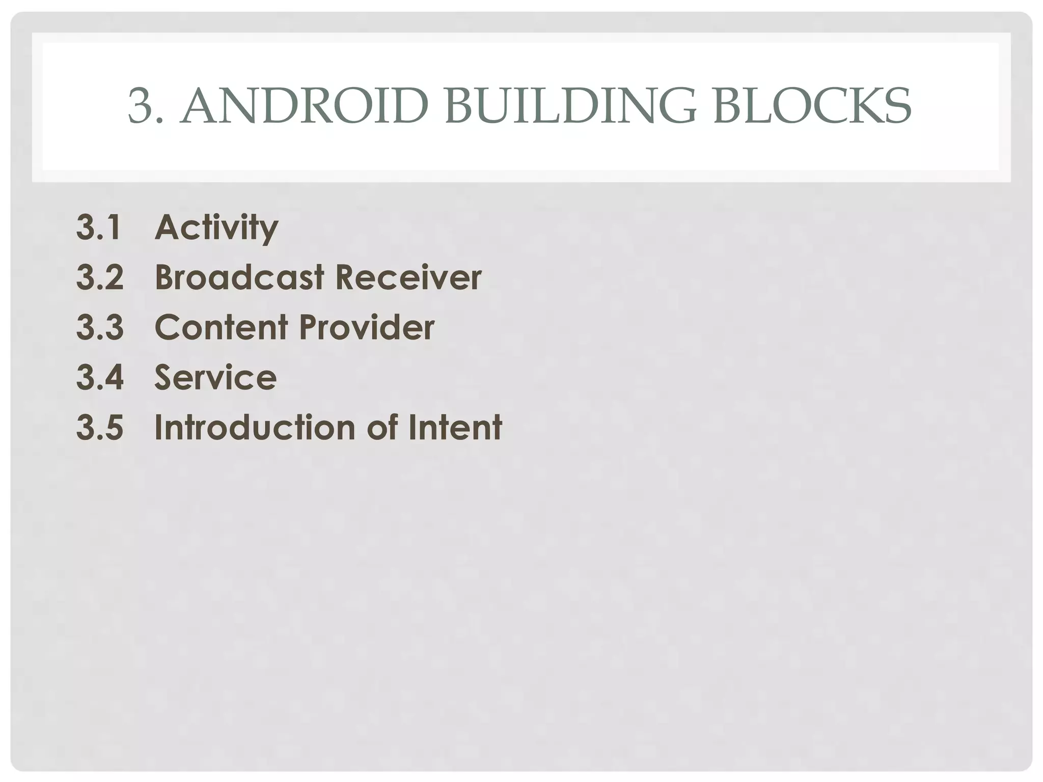 3. ANDROID BUILDING BLOCKS 
3.1 Activity 
3.2 Broadcast Receiver 
3.3 Content Provider 
3.4 Service 
3.5 Introduction of Intent 
 