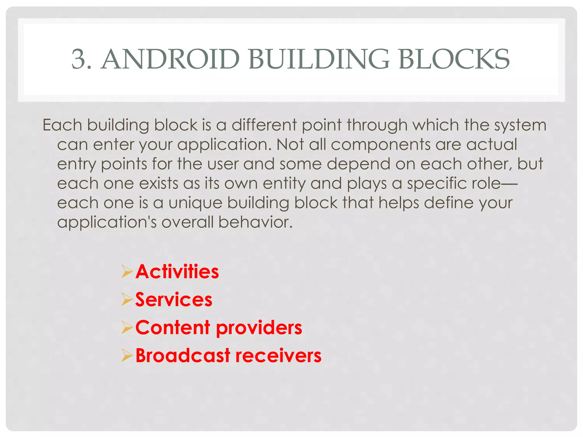 3. ANDROID BUILDING BLOCKS 
Each building block is a different point through which the system 
can enter your application. Not all components are actual 
entry points for the user and some depend on each other, but 
each one exists as its own entity and plays a specific role— 
each one is a unique building block that helps define your 
application's overall behavior. 
Activities 
Services 
Content providers 
Broadcast receivers 
 