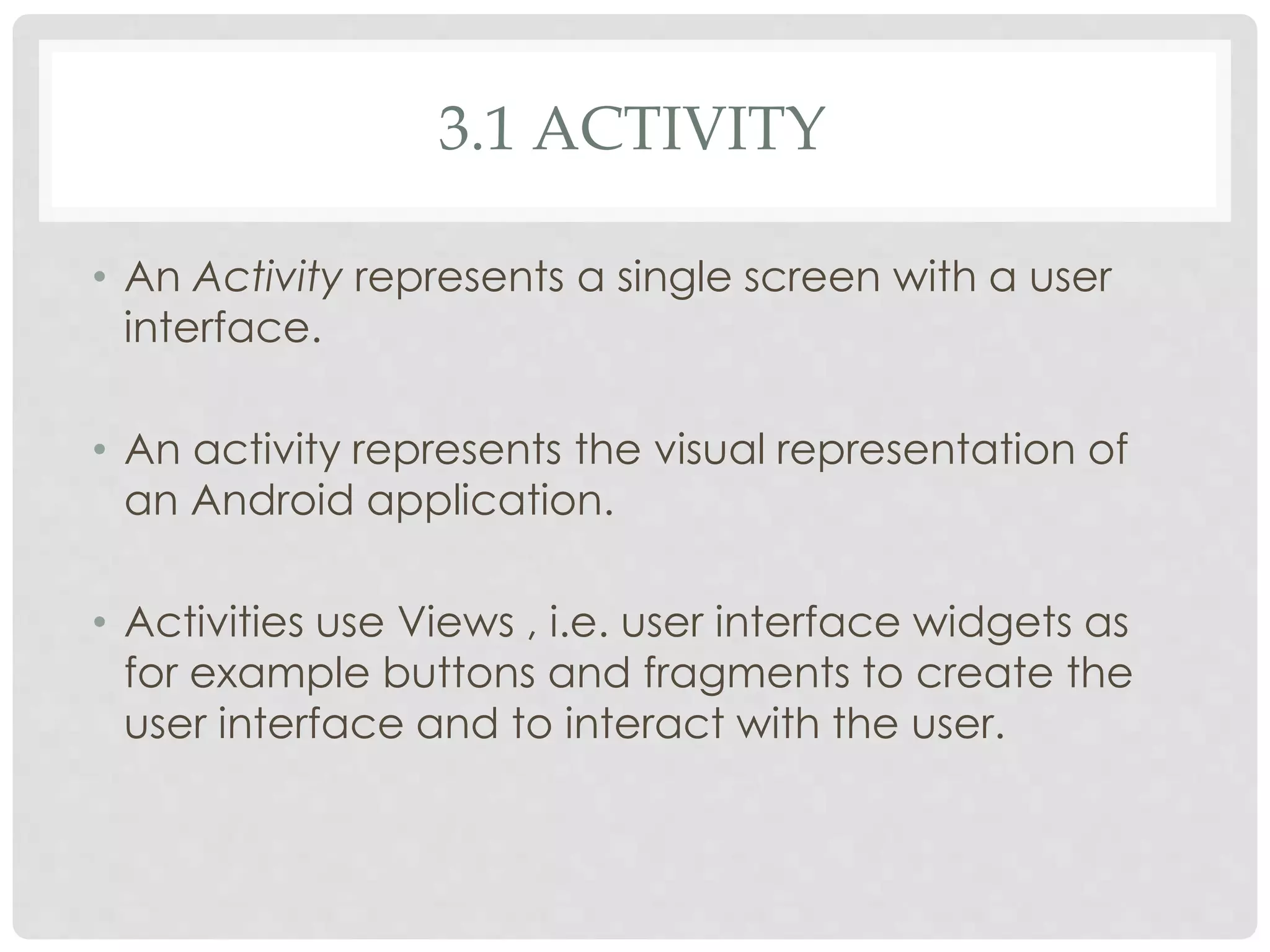 3.1 ACTIVITY 
• An Activity represents a single screen with a user 
interface. 
• An activity represents the visual representation of 
an Android application. 
• Activities use Views , i.e. user interface widgets as 
for example buttons and fragments to create the 
user interface and to interact with the user. 
 