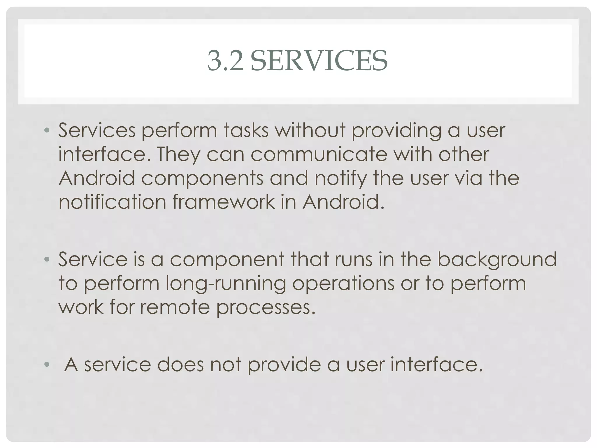 3.2 SERVICES 
• Services perform tasks without providing a user 
interface. They can communicate with other 
Android components and notify the user via the 
notification framework in Android. 
• Service is a component that runs in the background 
to perform long-running operations or to perform 
work for remote processes. 
• A service does not provide a user interface. 
 