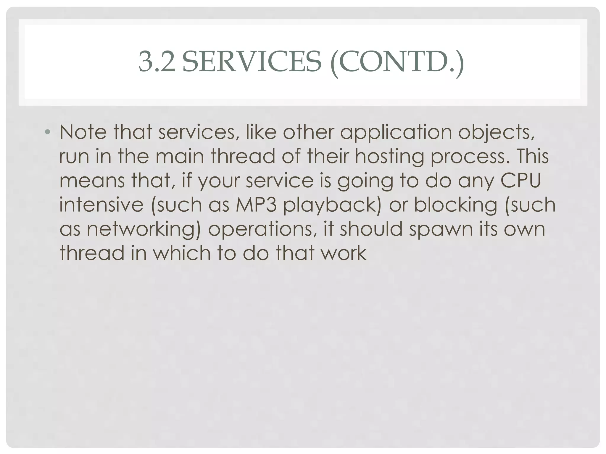 3.2 SERVICES (CONTD.) 
• Note that services, like other application objects, 
run in the main thread of their hosting process. This 
means that, if your service is going to do any CPU 
intensive (such as MP3 playback) or blocking (such 
as networking) operations, it should spawn its own 
thread in which to do that work 
 