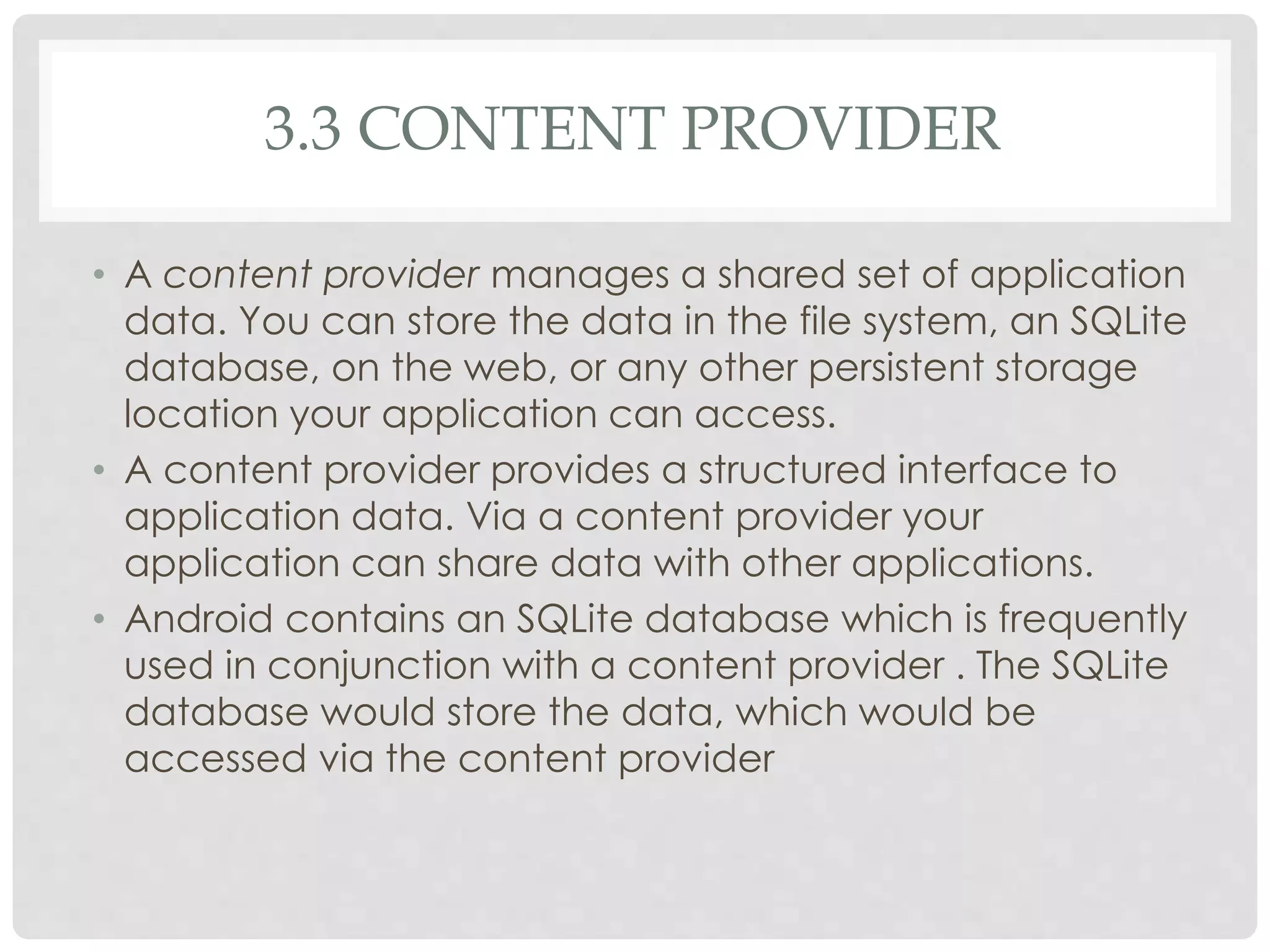 3.3 CONTENT PROVIDER 
• A content provider manages a shared set of application 
data. You can store the data in the file system, an SQLite 
database, on the web, or any other persistent storage 
location your application can access. 
• A content provider provides a structured interface to 
application data. Via a content provider your 
application can share data with other applications. 
• Android contains an SQLite database which is frequently 
used in conjunction with a content provider . The SQLite 
database would store the data, which would be 
accessed via the content provider 
 