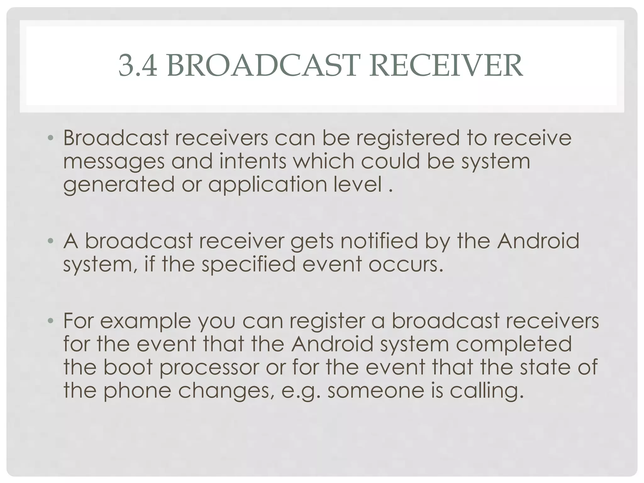 3.4 BROADCAST RECEIVER 
• Broadcast receivers can be registered to receive 
messages and intents which could be system 
generated or application level . 
• A broadcast receiver gets notified by the Android 
system, if the specified event occurs. 
• For example you can register a broadcast receivers 
for the event that the Android system completed 
the boot processor or for the event that the state of 
the phone changes, e.g. someone is calling. 
 