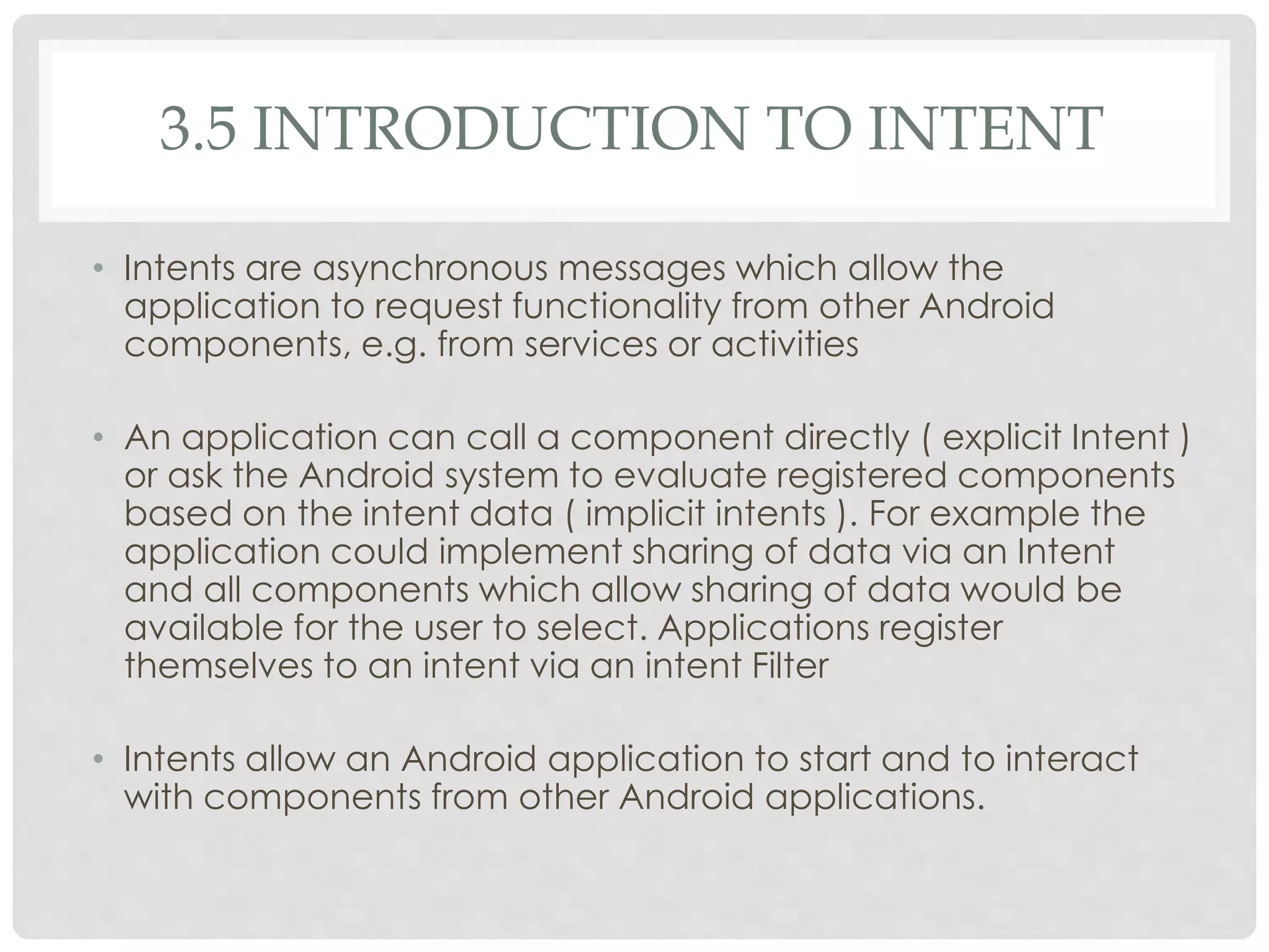 3.5 INTRODUCTION TO INTENT 
• Intents are asynchronous messages which allow the 
application to request functionality from other Android 
components, e.g. from services or activities 
• An application can call a component directly ( explicit Intent ) 
or ask the Android system to evaluate registered components 
based on the intent data ( implicit intents ). For example the 
application could implement sharing of data via an Intent 
and all components which allow sharing of data would be 
available for the user to select. Applications register 
themselves to an intent via an intent Filter 
• Intents allow an Android application to start and to interact 
with components from other Android applications. 
 