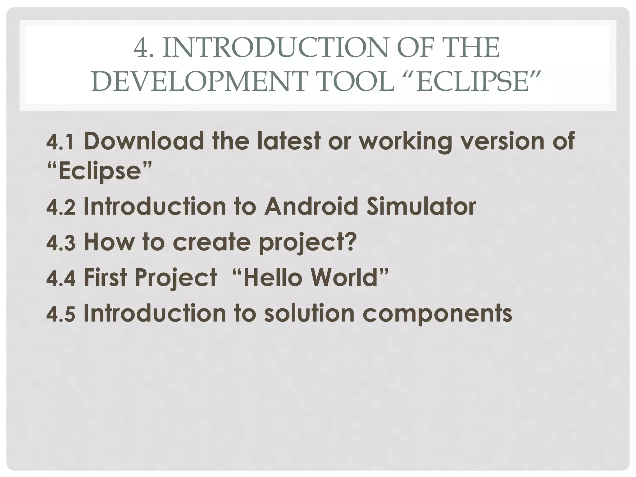 4. INTRODUCTION OF THE 
DEVELOPMENT TOOL “ECLIPSE” 
4.1 Download the latest or working version of 
“Eclipse” 
4.2 Introduction to Android Simulator 
4.3 How to create project? 
4.4 First Project “Hello World” 
4.5 Introduction to solution components 
 