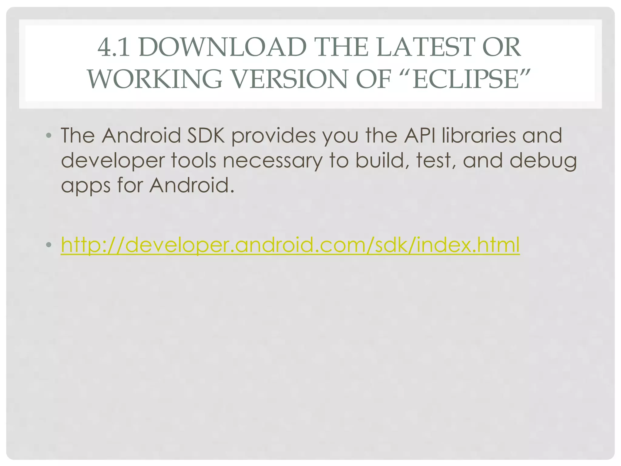 4.1 DOWNLOAD THE LATEST OR 
WORKING VERSION OF “ECLIPSE” 
• The Android SDK provides you the API libraries and 
developer tools necessary to build, test, and debug 
apps for Android. 
• http://developer.android.com/sdk/index.html 
 