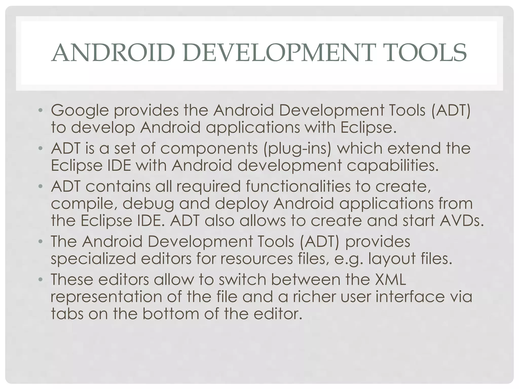 ANDROID DEVELOPMENT TOOLS 
• Google provides the Android Development Tools (ADT) 
to develop Android applications with Eclipse. 
• ADT is a set of components (plug-ins) which extend the 
Eclipse IDE with Android development capabilities. 
• ADT contains all required functionalities to create, 
compile, debug and deploy Android applications from 
the Eclipse IDE. ADT also allows to create and start AVDs. 
• The Android Development Tools (ADT) provides 
specialized editors for resources files, e.g. layout files. 
• These editors allow to switch between the XML 
representation of the file and a richer user interface via 
tabs on the bottom of the editor. 
 
