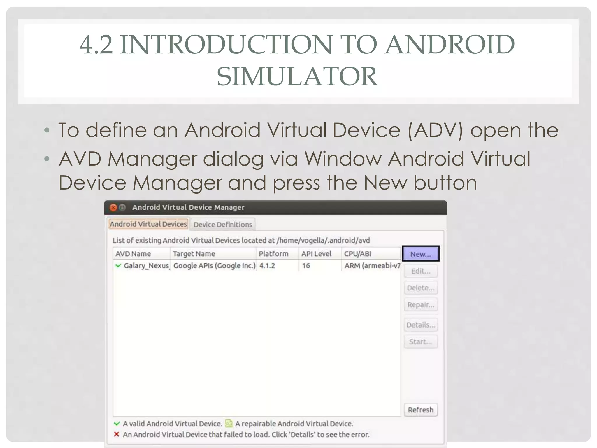 4.2 INTRODUCTION TO ANDROID 
SIMULATOR 
• To define an Android Virtual Device (ADV) open the 
• AVD Manager dialog via Window Android Virtual 
Device Manager and press the New button 
 