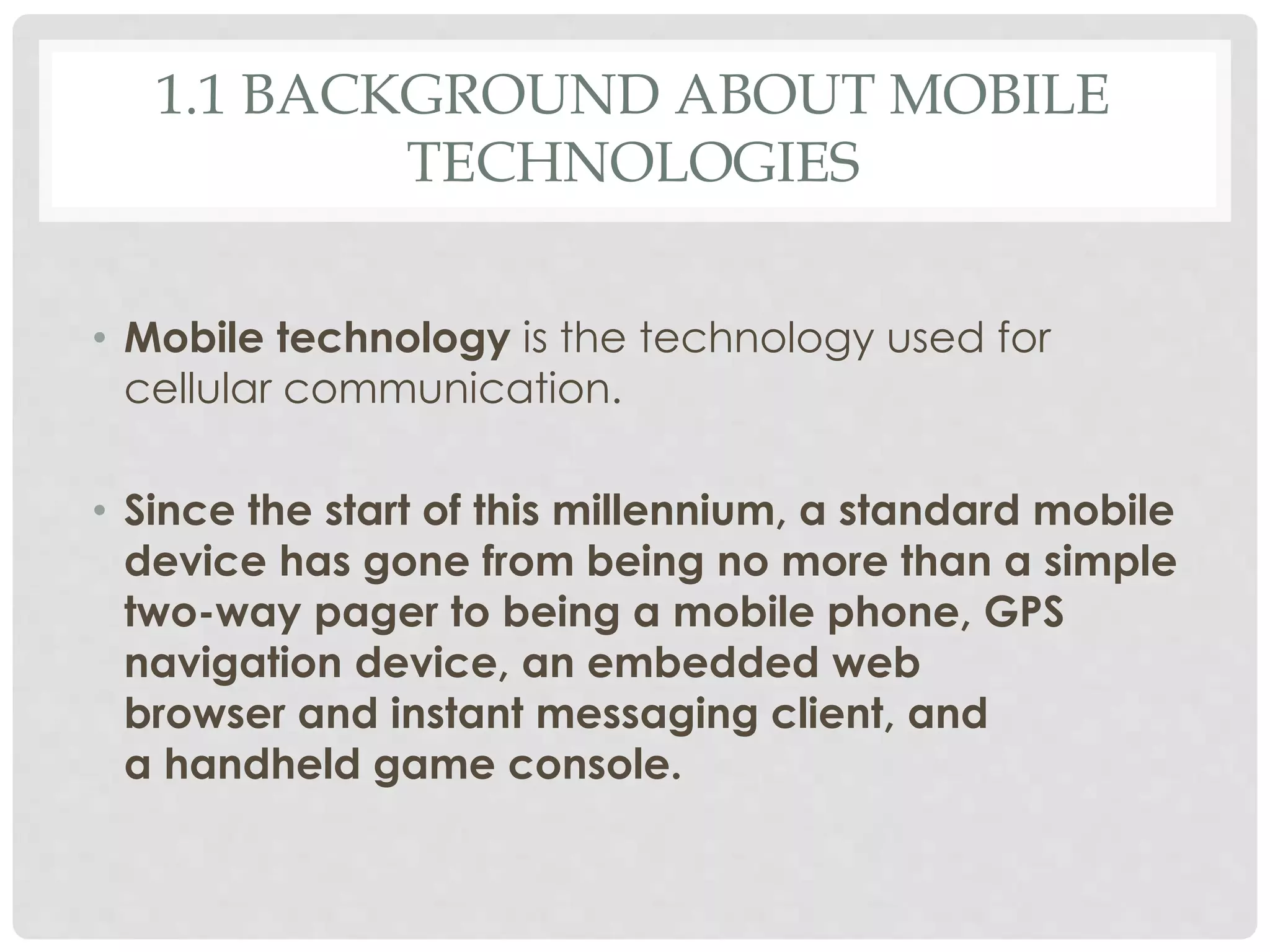 1.1 BACKGROUND ABOUT MOBILE 
TECHNOLOGIES 
• Mobile technology is the technology used for 
cellular communication. 
• Since the start of this millennium, a standard mobile 
device has gone from being no more than a simple 
two-way pager to being a mobile phone, GPS 
navigation device, an embedded web 
browser and instant messaging client, and 
a handheld game console. 
 