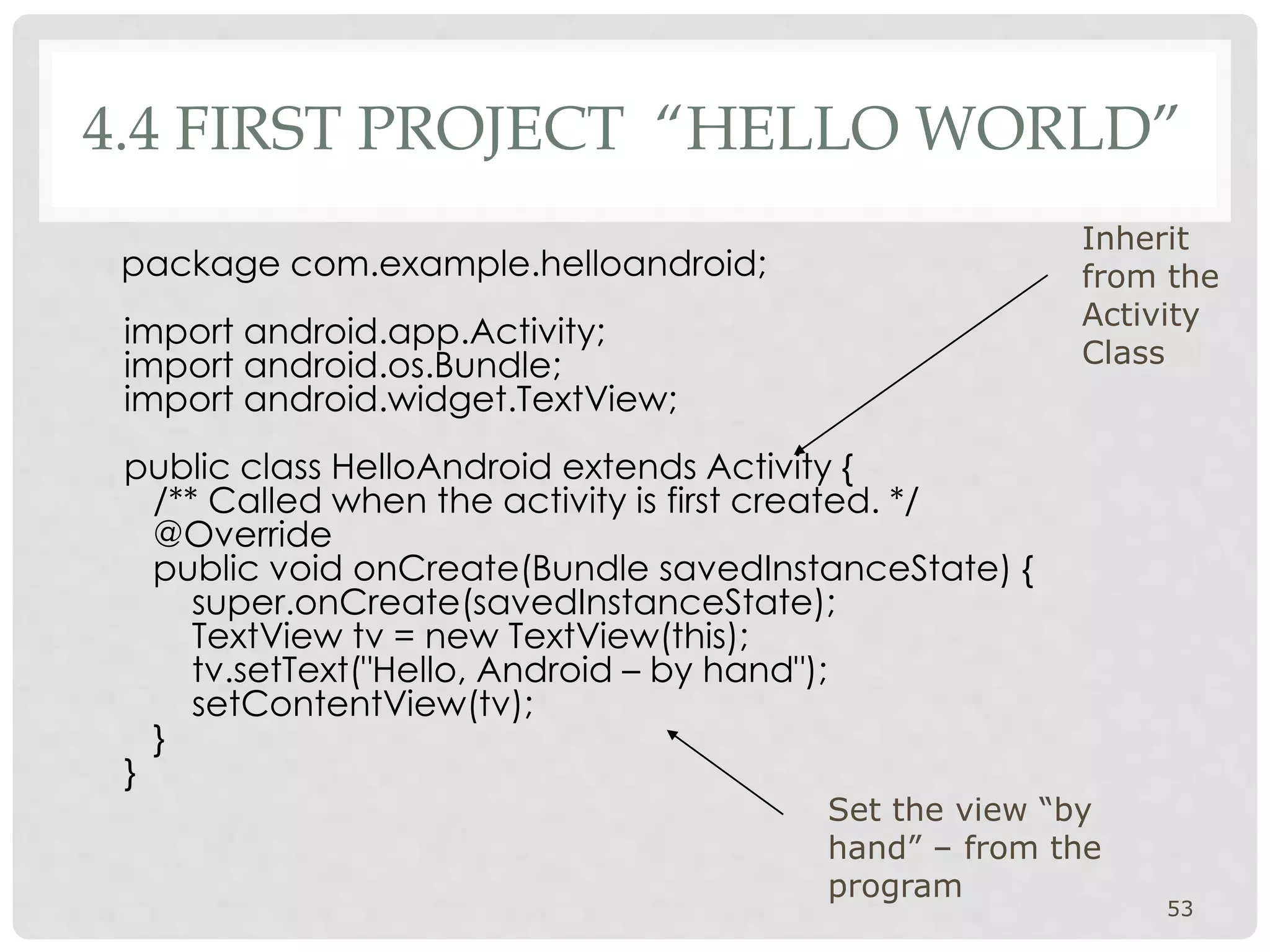 4.4 FIRST PROJECT “HELLO WORLD” 
package com.example.helloandroid; 
import android.app.Activity; 
import android.os.Bundle; 
import android.widget.TextView; 
public class HelloAndroid extends Activity { 
/** Called when the activity is first created. */ 
@Override 
public void onCreate(Bundle savedInstanceState) { 
super.onCreate(savedInstanceState); 
TextView tv = new TextView(this); 
tv.setText("Hello, Android – by hand"); 
setContentView(tv); 
} 
} 
Inherit 
from the 
Activity 
Class 
53 
Set the view “by 
hand” – from the 
program 
 