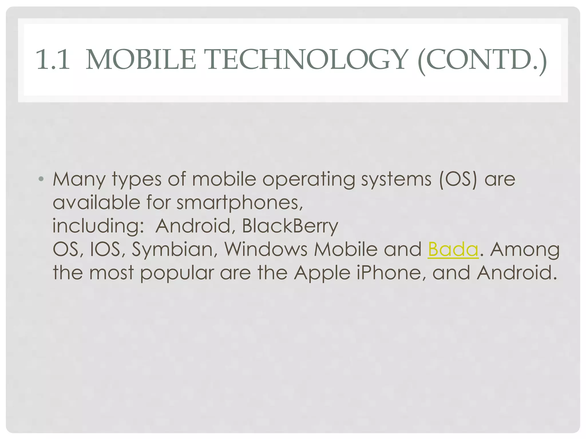 1.1 MOBILE TECHNOLOGY (CONTD.) 
• Many types of mobile operating systems (OS) are 
available for smartphones, 
including: Android, BlackBerry 
OS, IOS, Symbian, Windows Mobile and Bada. Among 
the most popular are the Apple iPhone, and Android. 
 