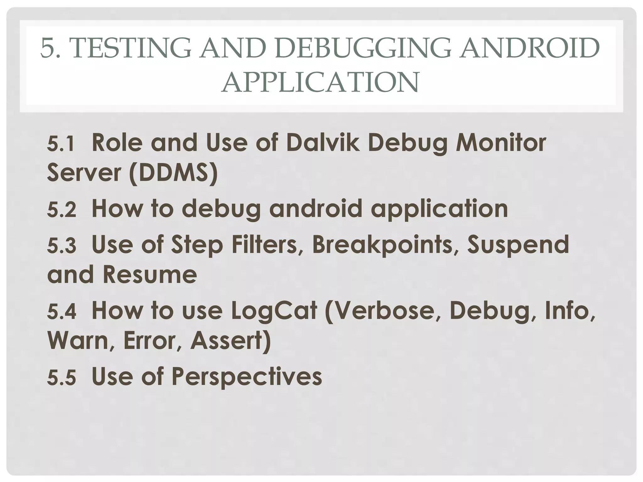5. TESTING AND DEBUGGING ANDROID 
APPLICATION 
5.1 Role and Use of Dalvik Debug Monitor 
Server (DDMS) 
5.2 How to debug android application 
5.3 Use of Step Filters, Breakpoints, Suspend 
and Resume 
5.4 How to use LogCat (Verbose, Debug, Info, 
Warn, Error, Assert) 
5.5 Use of Perspectives 
 