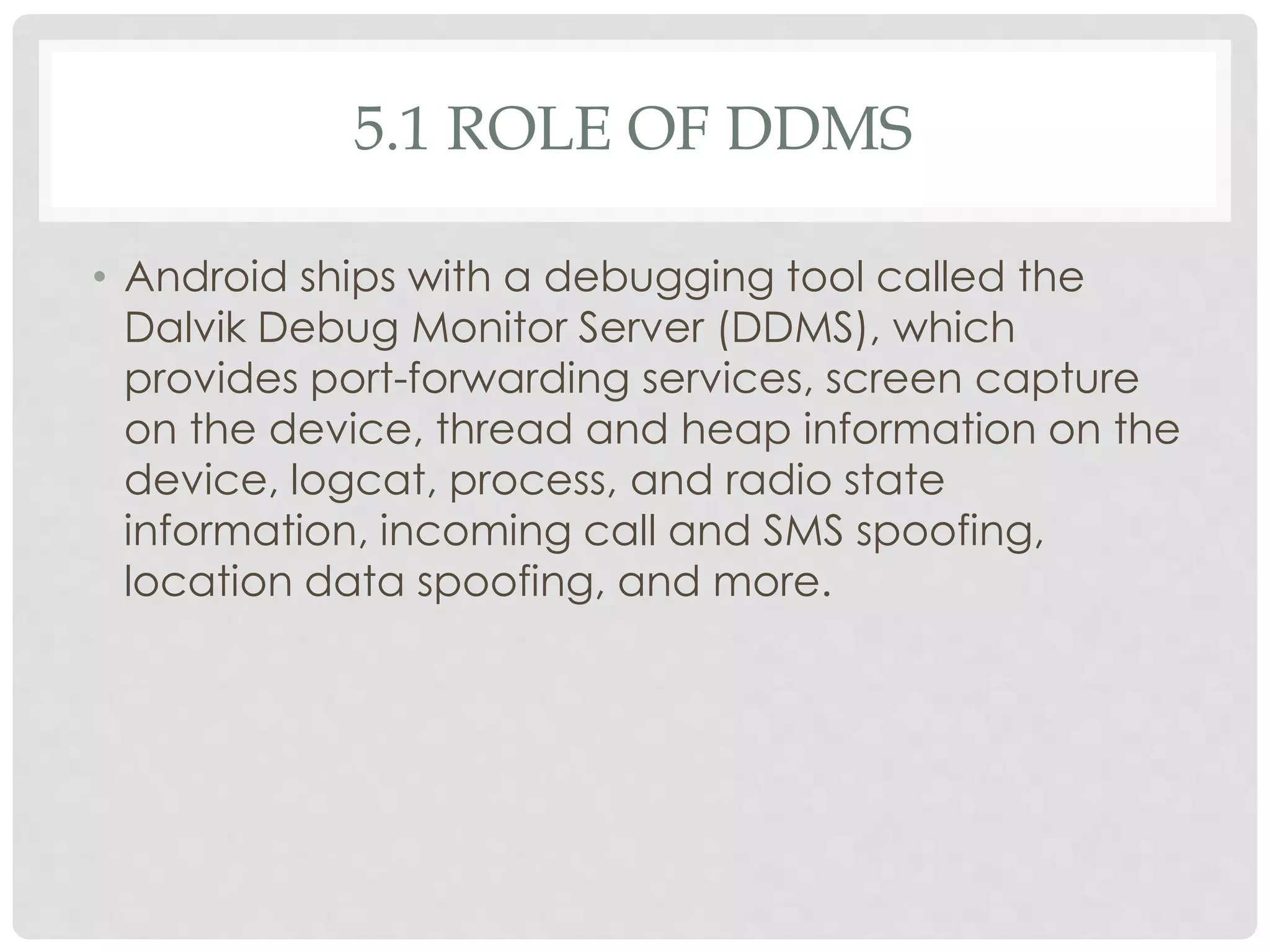 5.1 ROLE OF DDMS 
• Android ships with a debugging tool called the 
Dalvik Debug Monitor Server (DDMS), which 
provides port-forwarding services, screen capture 
on the device, thread and heap information on the 
device, logcat, process, and radio state 
information, incoming call and SMS spoofing, 
location data spoofing, and more. 
 