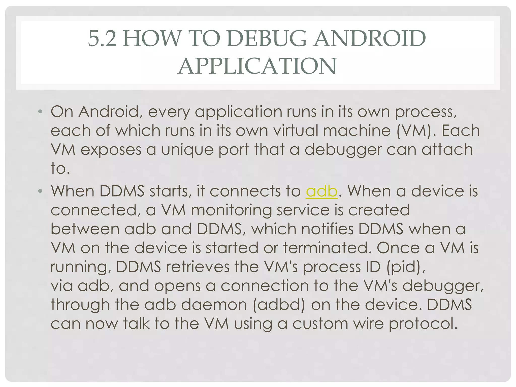 5.2 HOW TO DEBUG ANDROID 
APPLICATION 
• On Android, every application runs in its own process, 
each of which runs in its own virtual machine (VM). Each 
VM exposes a unique port that a debugger can attach 
to. 
• When DDMS starts, it connects to adb. When a device is 
connected, a VM monitoring service is created 
between adb and DDMS, which notifies DDMS when a 
VM on the device is started or terminated. Once a VM is 
running, DDMS retrieves the VM's process ID (pid), 
via adb, and opens a connection to the VM's debugger, 
through the adb daemon (adbd) on the device. DDMS 
can now talk to the VM using a custom wire protocol. 
 