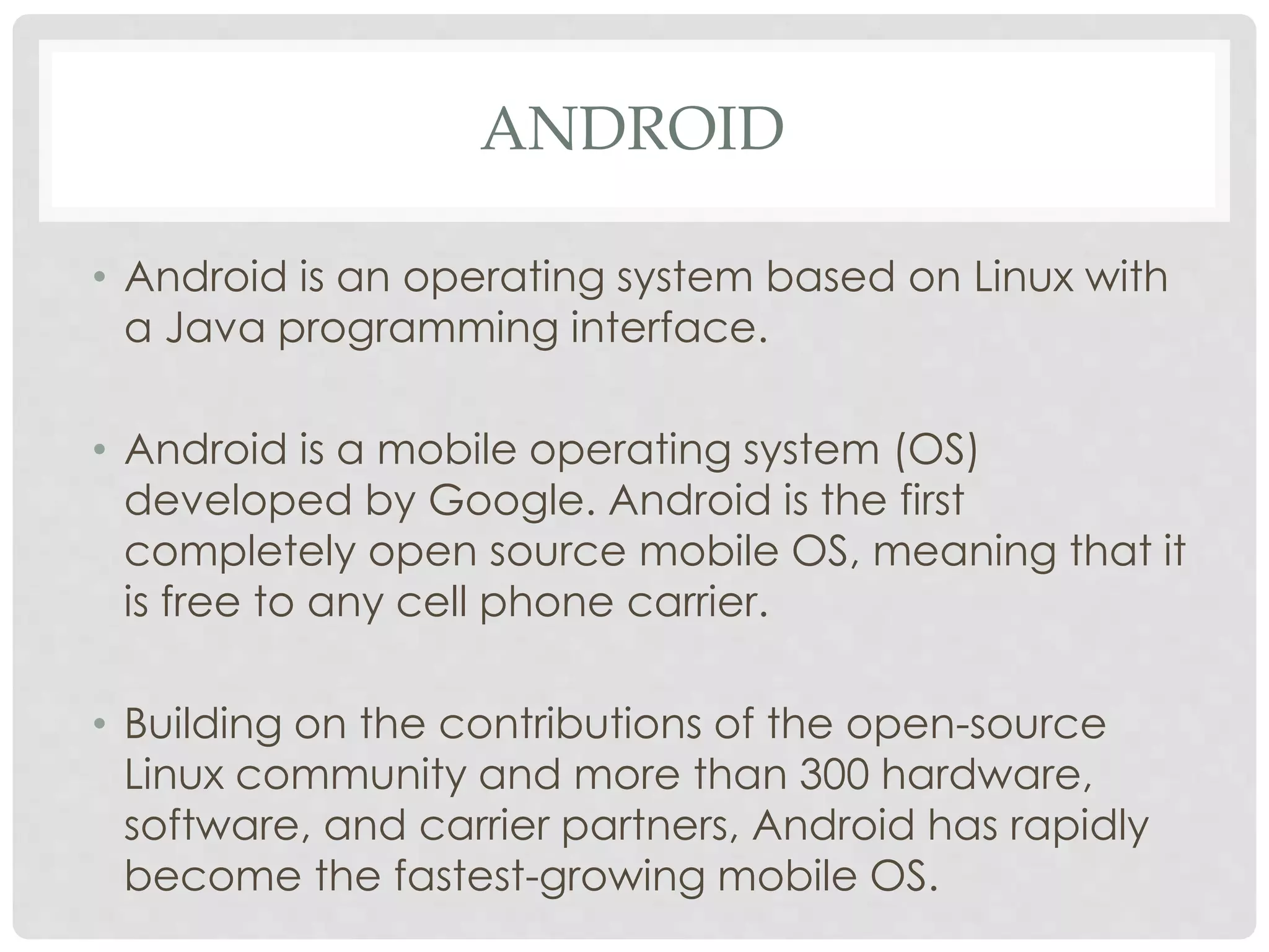 ANDROID 
• Android is an operating system based on Linux with 
a Java programming interface. 
• Android is a mobile operating system (OS) 
developed by Google. Android is the first 
completely open source mobile OS, meaning that it 
is free to any cell phone carrier. 
• Building on the contributions of the open-source 
Linux community and more than 300 hardware, 
software, and carrier partners, Android has rapidly 
become the fastest-growing mobile OS. 
 