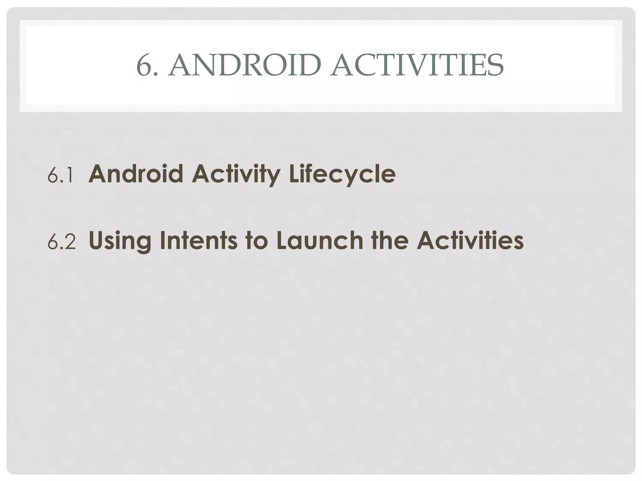 6. ANDROID ACTIVITIES 
6.1 Android Activity Lifecycle 
6.2 Using Intents to Launch the Activities 
 