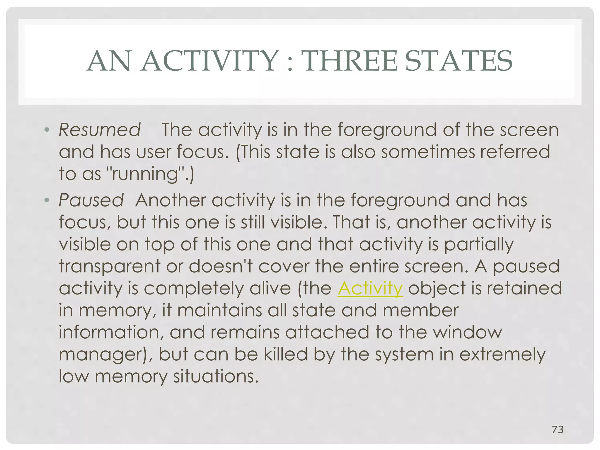 AN ACTIVITY : THREE STATES 
• Resumed The activity is in the foreground of the screen 
and has user focus. (This state is also sometimes referred 
to as "running".) 
• Paused Another activity is in the foreground and has 
focus, but this one is still visible. That is, another activity is 
visible on top of this one and that activity is partially 
transparent or doesn't cover the entire screen. A paused 
activity is completely alive (the Activity object is retained 
in memory, it maintains all state and member 
information, and remains attached to the window 
manager), but can be killed by the system in extremely 
low memory situations. 
73 
 