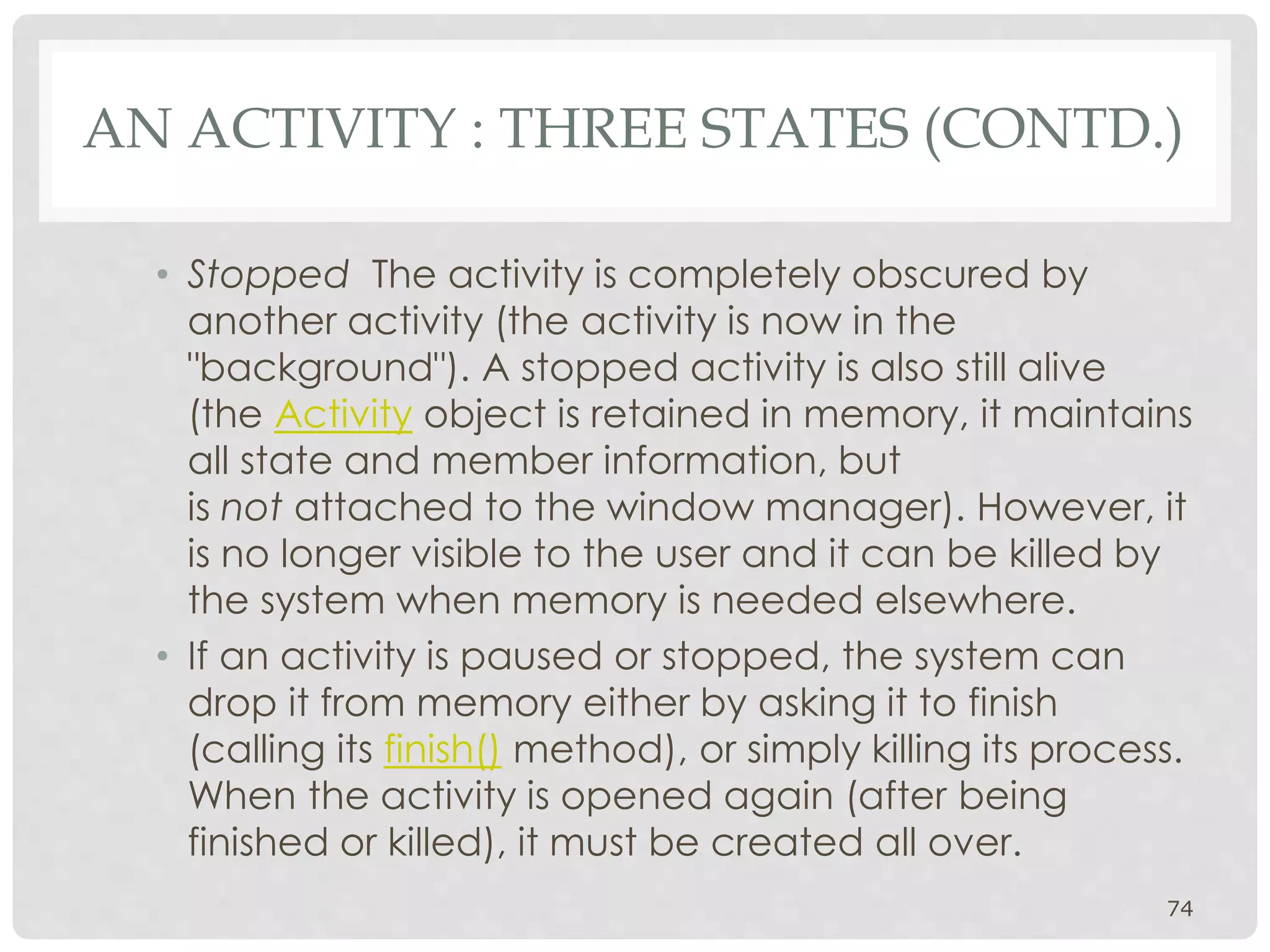 AN ACTIVITY : THREE STATES (CONTD.) 
• Stopped The activity is completely obscured by 
another activity (the activity is now in the 
"background"). A stopped activity is also still alive 
(the Activity object is retained in memory, it maintains 
all state and member information, but 
is not attached to the window manager). However, it 
is no longer visible to the user and it can be killed by 
the system when memory is needed elsewhere. 
• If an activity is paused or stopped, the system can 
drop it from memory either by asking it to finish 
(calling its finish() method), or simply killing its process. 
When the activity is opened again (after being 
finished or killed), it must be created all over. 
74 
 