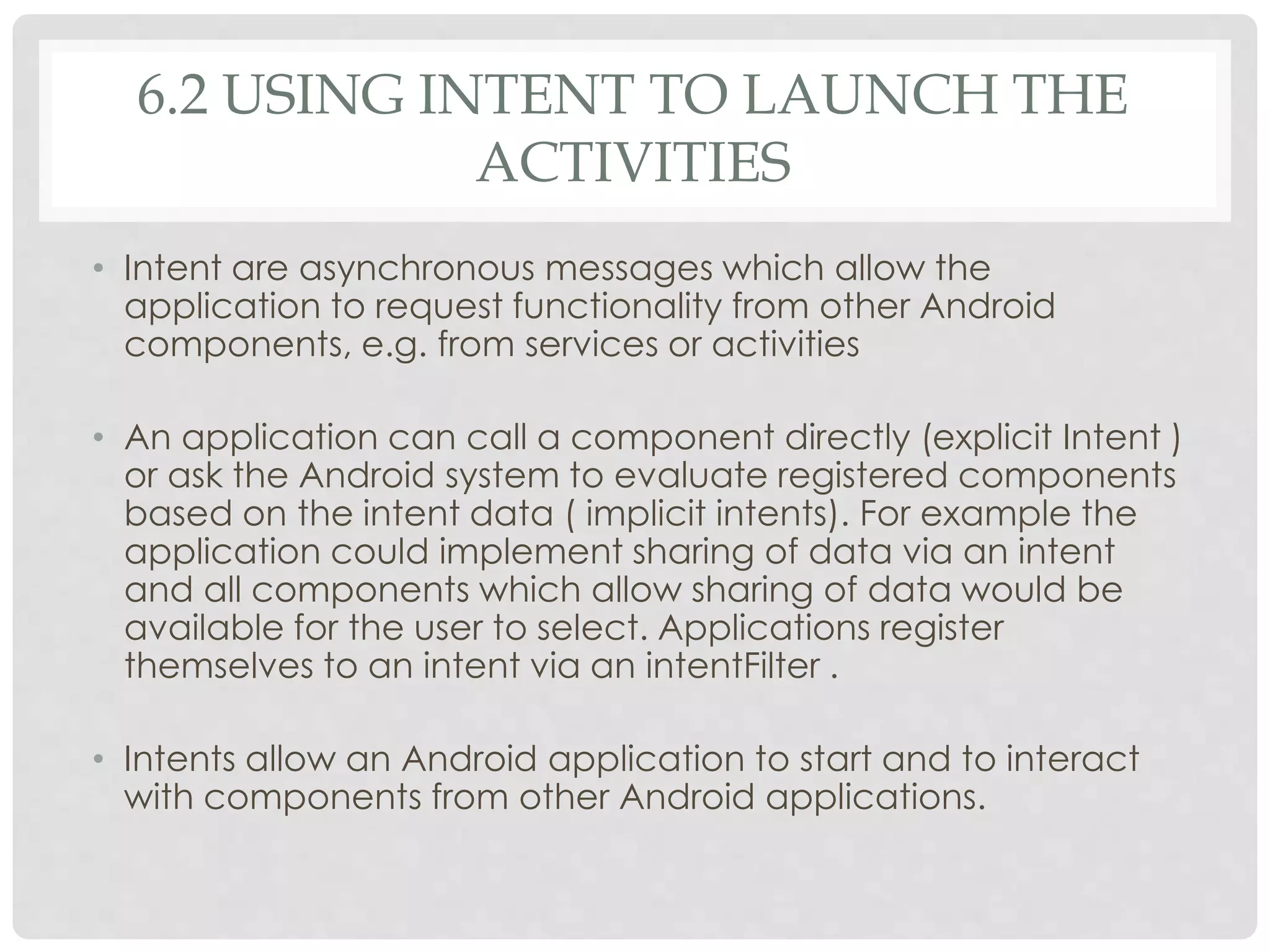 6.2 USING INTENT TO LAUNCH THE 
ACTIVITIES 
• Intent are asynchronous messages which allow the 
application to request functionality from other Android 
components, e.g. from services or activities 
• An application can call a component directly (explicit Intent ) 
or ask the Android system to evaluate registered components 
based on the intent data ( implicit intents). For example the 
application could implement sharing of data via an intent 
and all components which allow sharing of data would be 
available for the user to select. Applications register 
themselves to an intent via an intentFilter . 
• Intents allow an Android application to start and to interact 
with components from other Android applications. 
 