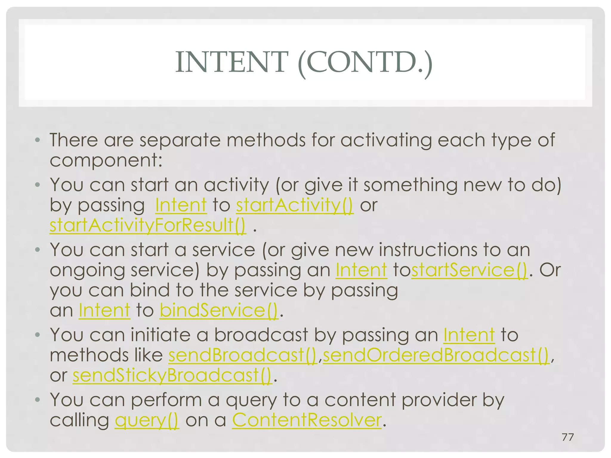 • There are separate methods for activating each type of 
component: 
• You can start an activity (or give it something new to do) 
by passing Intent to startActivity() or 
startActivityForResult() . 
• You can start a service (or give new instructions to an 
ongoing service) by passing an Intent tostartService(). Or 
you can bind to the service by passing 
an Intent to bindService(). 
• You can initiate a broadcast by passing an Intent to 
methods like sendBroadcast(),sendOrderedBroadcast(), 
or sendStickyBroadcast(). 
• You can perform a query to a content provider by 
calling query() on a ContentResolver. 
77 
INTENT (CONTD.) 
 