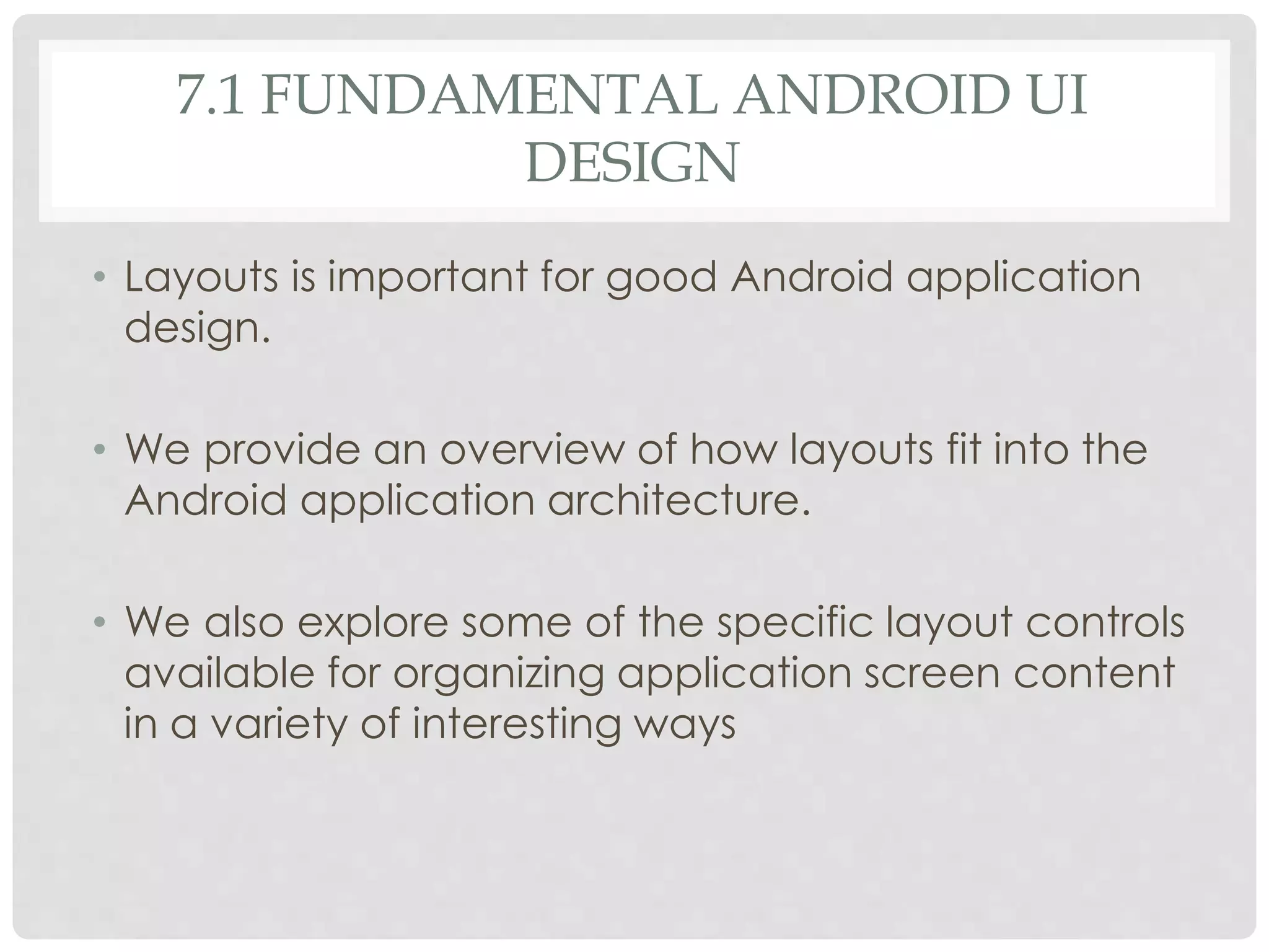 7.1 FUNDAMENTAL ANDROID UI 
DESIGN 
• Layouts is important for good Android application 
design. 
• We provide an overview of how layouts fit into the 
Android application architecture. 
• We also explore some of the specific layout controls 
available for organizing application screen content 
in a variety of interesting ways 
 