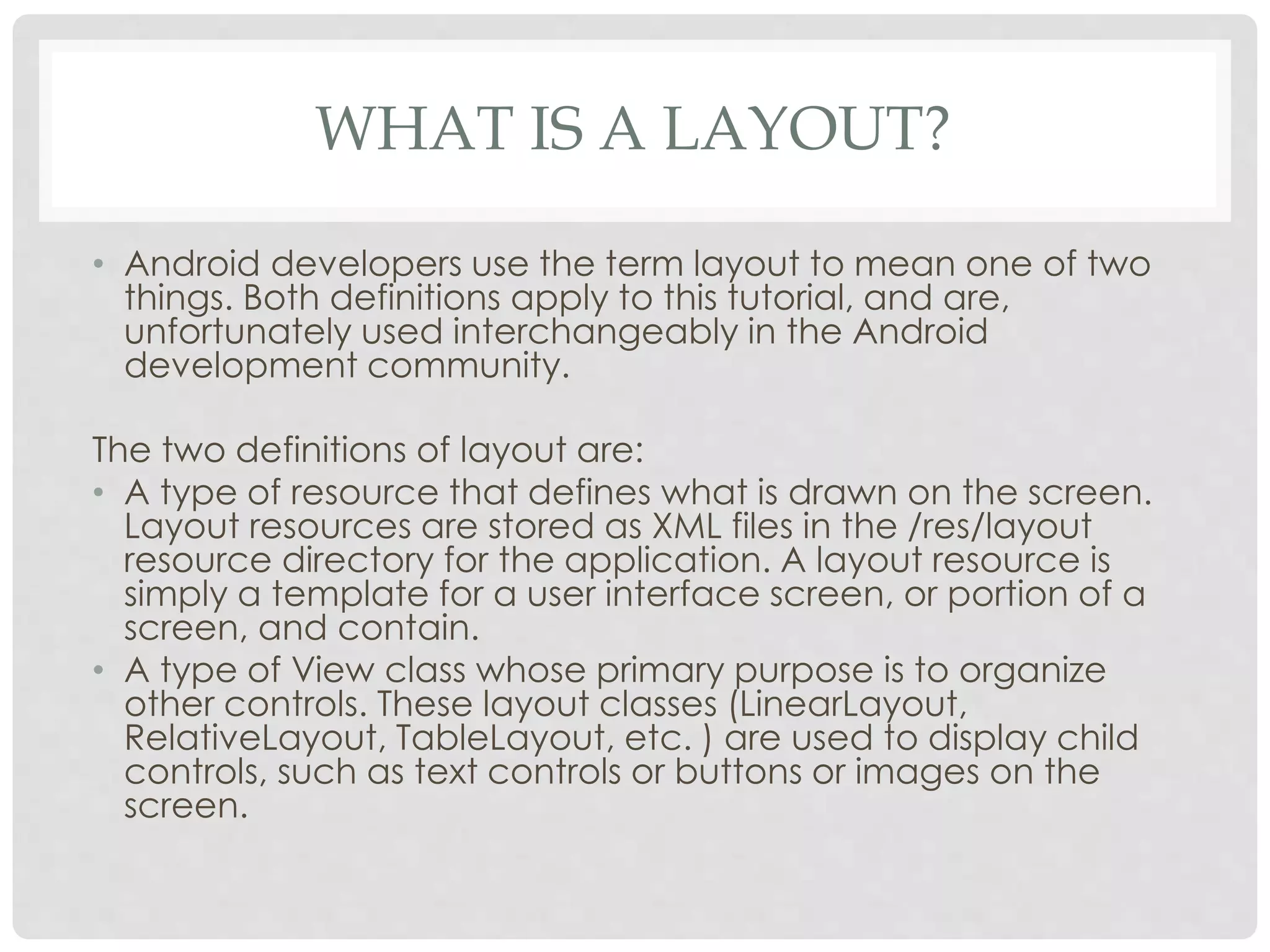 WHAT IS A LAYOUT? 
• Android developers use the term layout to mean one of two 
things. Both definitions apply to this tutorial, and are, 
unfortunately used interchangeably in the Android 
development community. 
The two definitions of layout are: 
• A type of resource that defines what is drawn on the screen. 
Layout resources are stored as XML files in the /res/layout 
resource directory for the application. A layout resource is 
simply a template for a user interface screen, or portion of a 
screen, and contain. 
• A type of View class whose primary purpose is to organize 
other controls. These layout classes (LinearLayout, 
RelativeLayout, TableLayout, etc. ) are used to display child 
controls, such as text controls or buttons or images on the 
screen. 
 