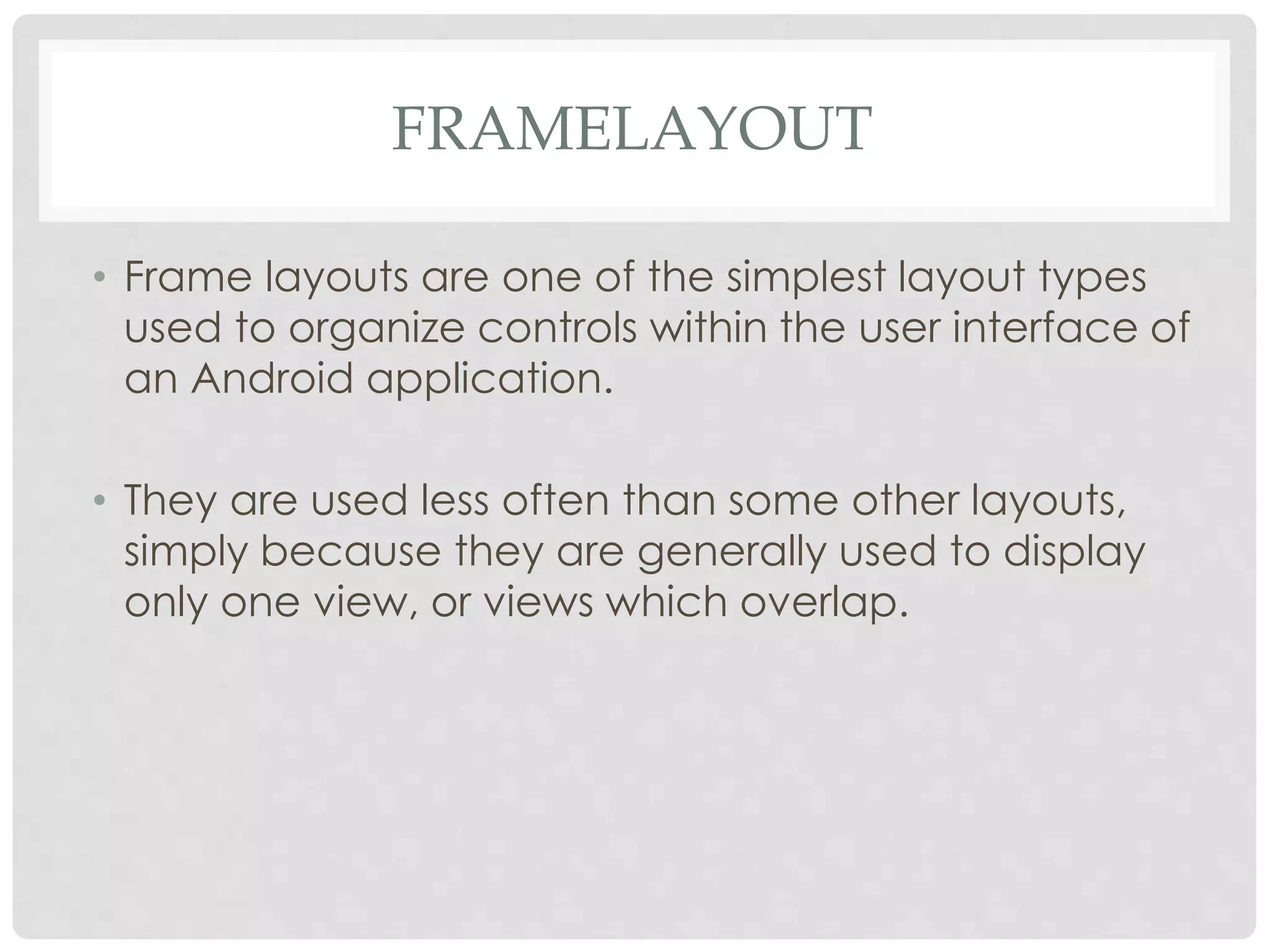 FRAMELAYOUT 
• Frame layouts are one of the simplest layout types 
used to organize controls within the user interface of 
an Android application. 
• They are used less often than some other layouts, 
simply because they are generally used to display 
only one view, or views which overlap. 
 