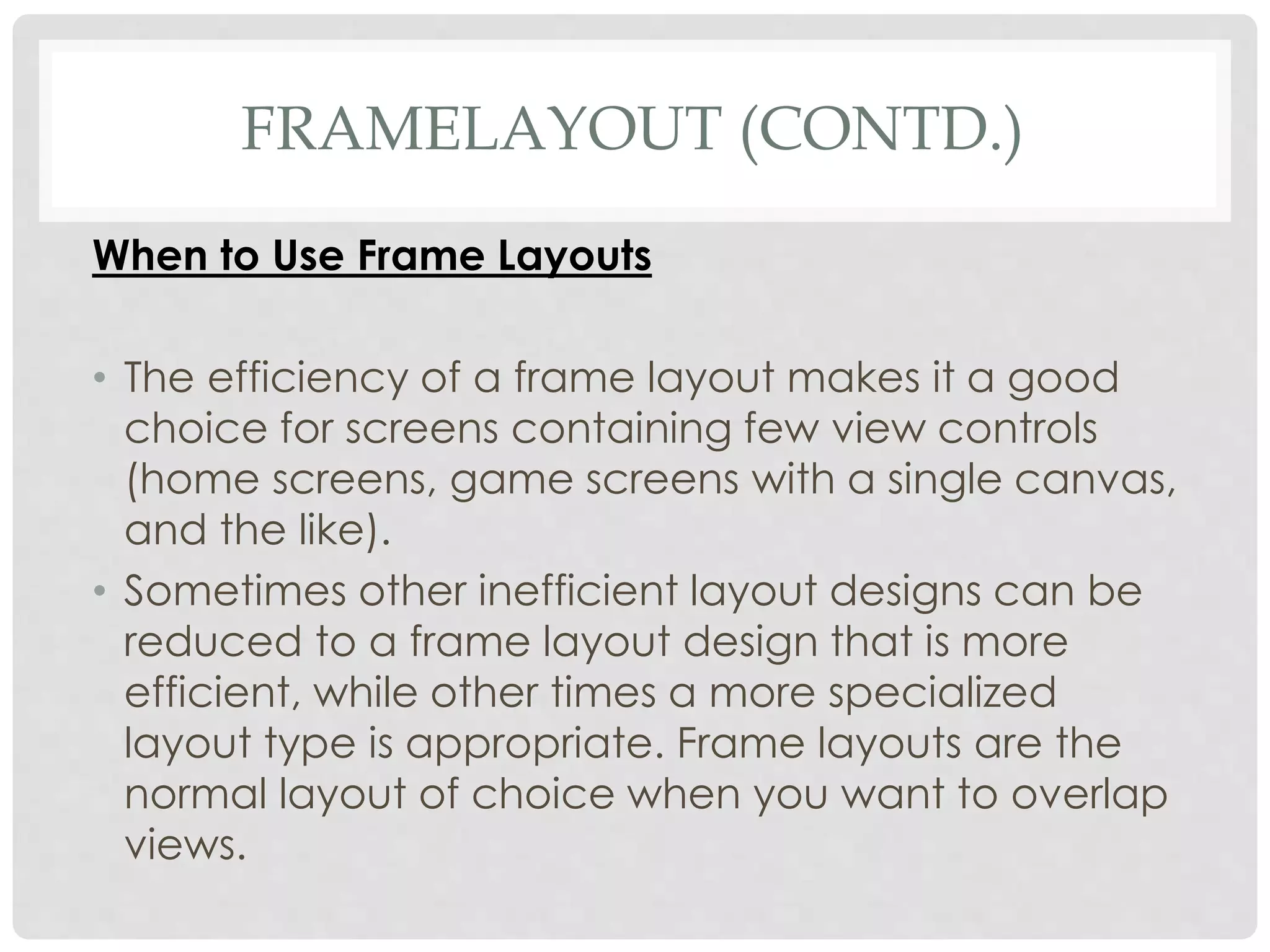 FRAMELAYOUT (CONTD.) 
When to Use Frame Layouts 
• The efficiency of a frame layout makes it a good 
choice for screens containing few view controls 
(home screens, game screens with a single canvas, 
and the like). 
• Sometimes other inefficient layout designs can be 
reduced to a frame layout design that is more 
efficient, while other times a more specialized 
layout type is appropriate. Frame layouts are the 
normal layout of choice when you want to overlap 
views. 
 