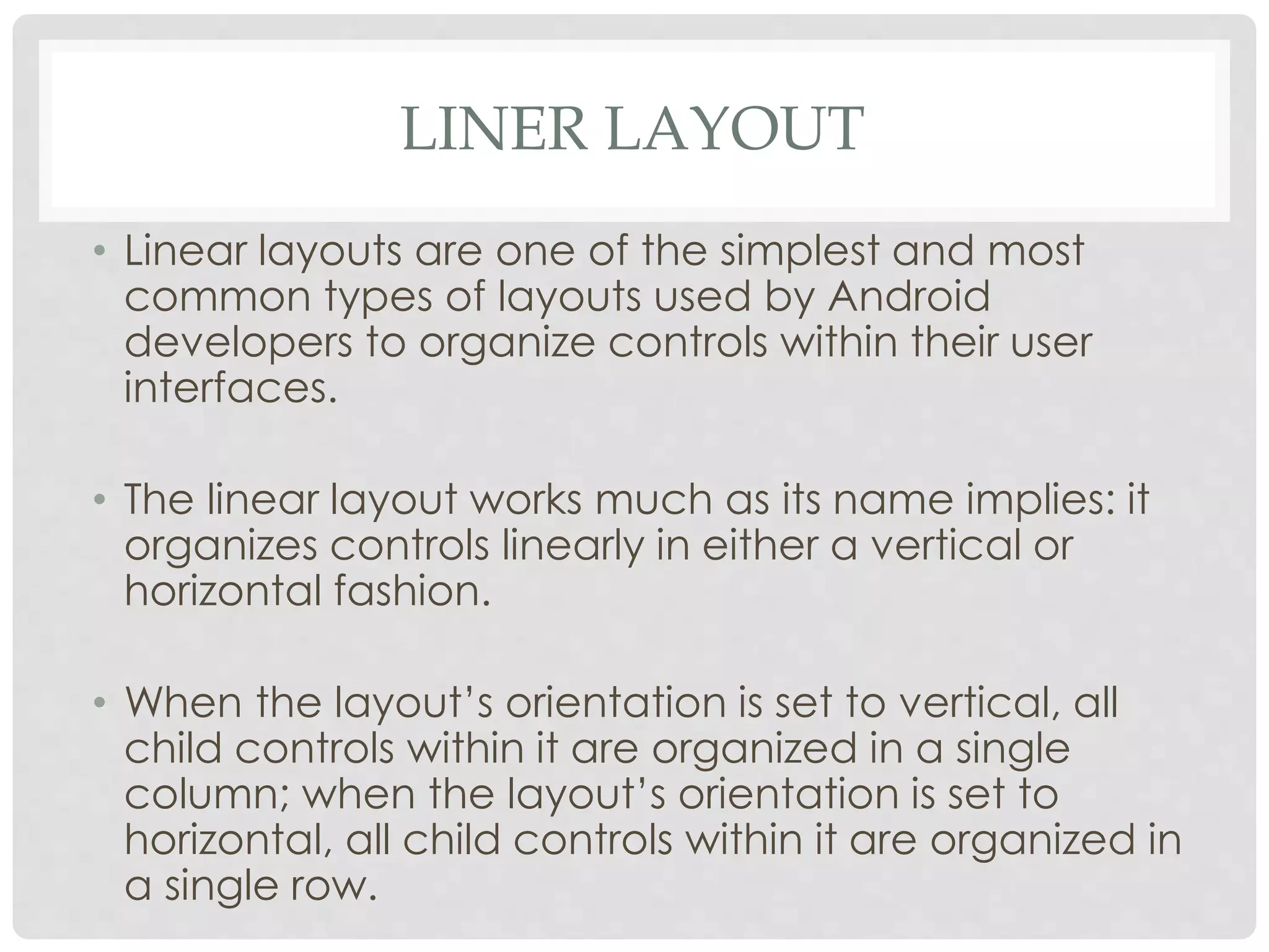 LINER LAYOUT 
• Linear layouts are one of the simplest and most 
common types of layouts used by Android 
developers to organize controls within their user 
interfaces. 
• The linear layout works much as its name implies: it 
organizes controls linearly in either a vertical or 
horizontal fashion. 
• When the layout’s orientation is set to vertical, all 
child controls within it are organized in a single 
column; when the layout’s orientation is set to 
horizontal, all child controls within it are organized in 
a single row. 
 