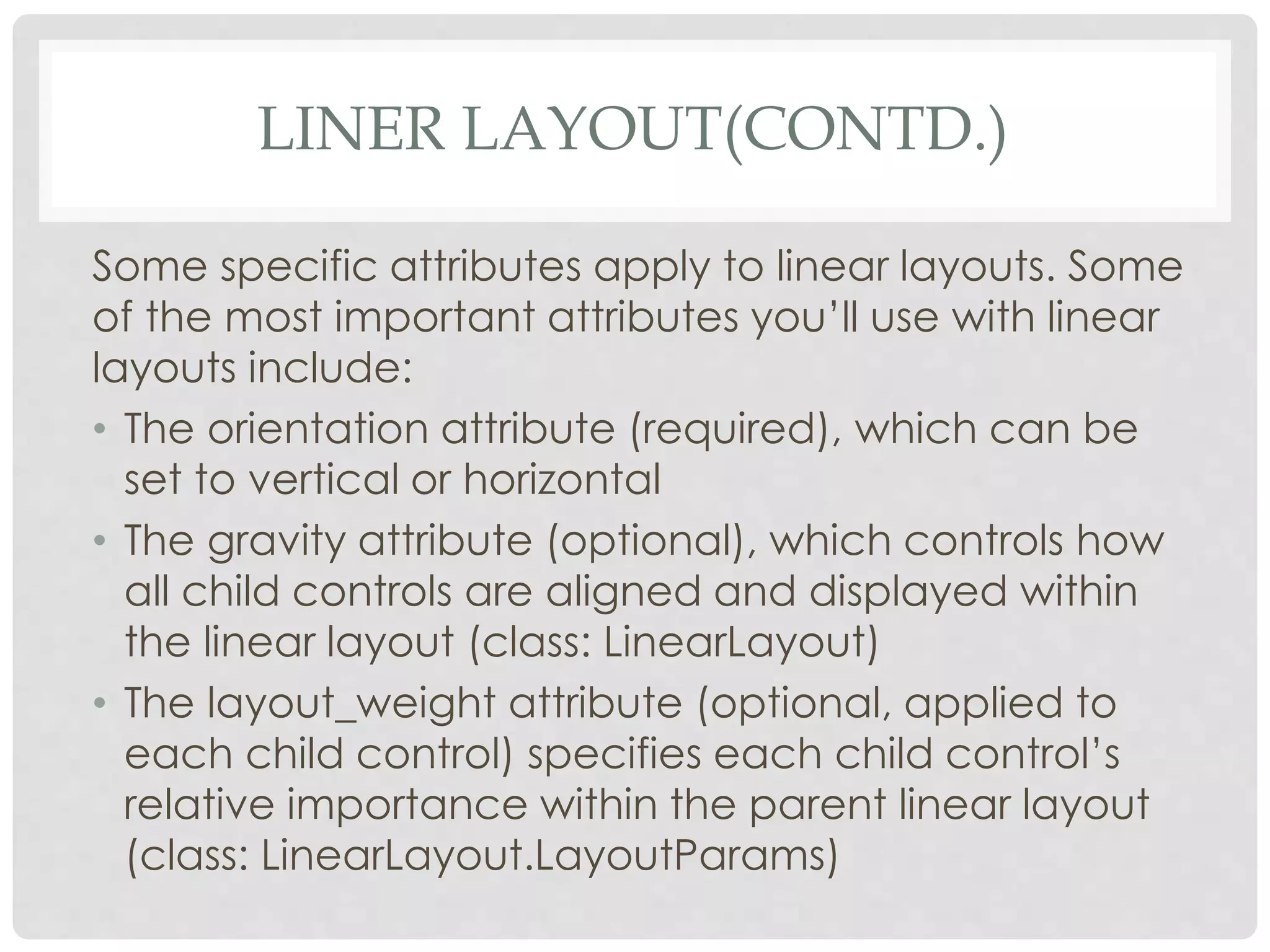 LINER LAYOUT(CONTD.) 
Some specific attributes apply to linear layouts. Some 
of the most important attributes you’ll use with linear 
layouts include: 
• The orientation attribute (required), which can be 
set to vertical or horizontal 
• The gravity attribute (optional), which controls how 
all child controls are aligned and displayed within 
the linear layout (class: LinearLayout) 
• The layout_weight attribute (optional, applied to 
each child control) specifies each child control’s 
relative importance within the parent linear layout 
(class: LinearLayout.LayoutParams) 
 