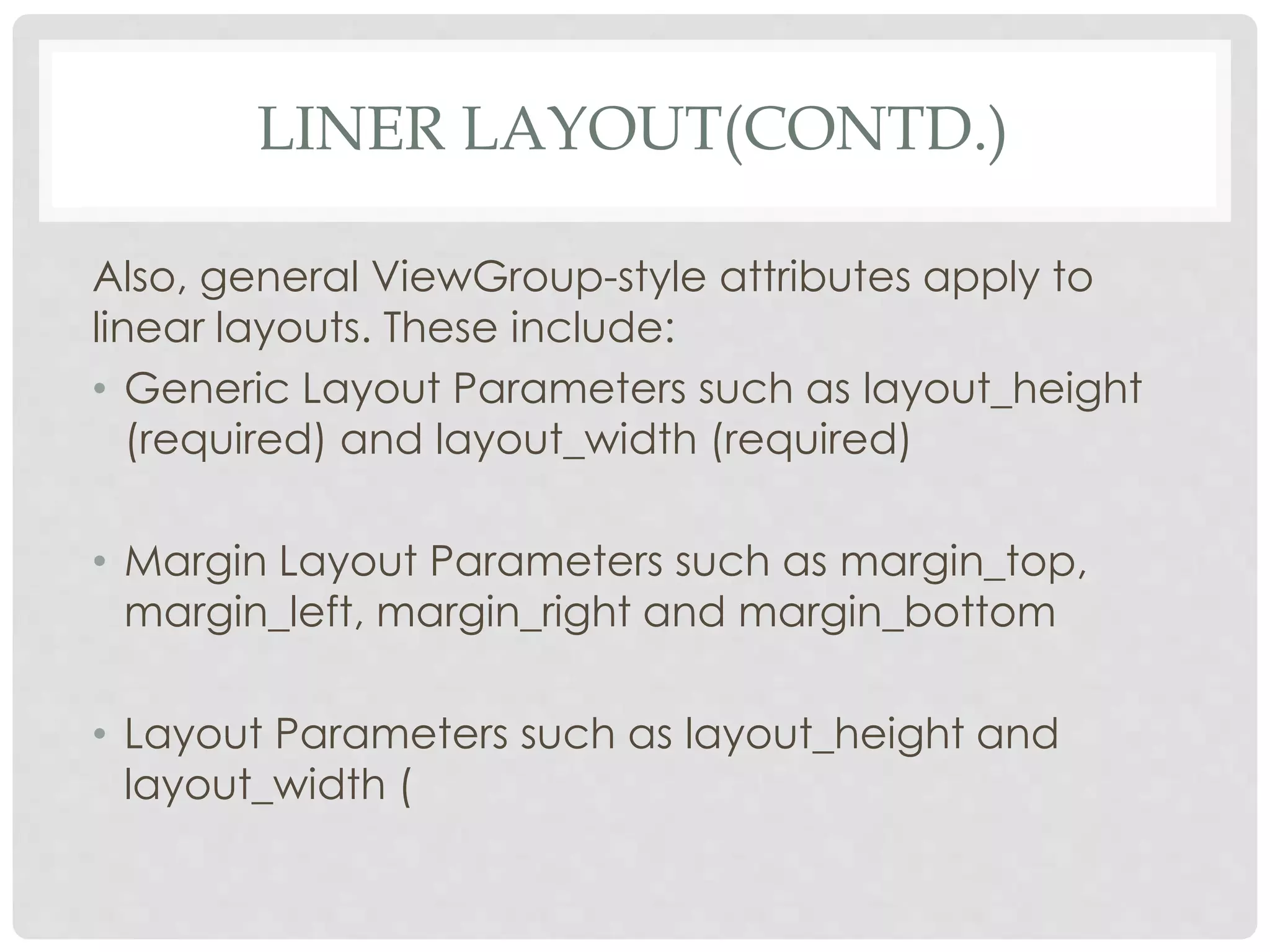 LINER LAYOUT(CONTD.) 
Also, general ViewGroup-style attributes apply to 
linear layouts. These include: 
• Generic Layout Parameters such as layout_height 
(required) and layout_width (required) 
• Margin Layout Parameters such as margin_top, 
margin_left, margin_right and margin_bottom 
• Layout Parameters such as layout_height and 
layout_width ( 
 