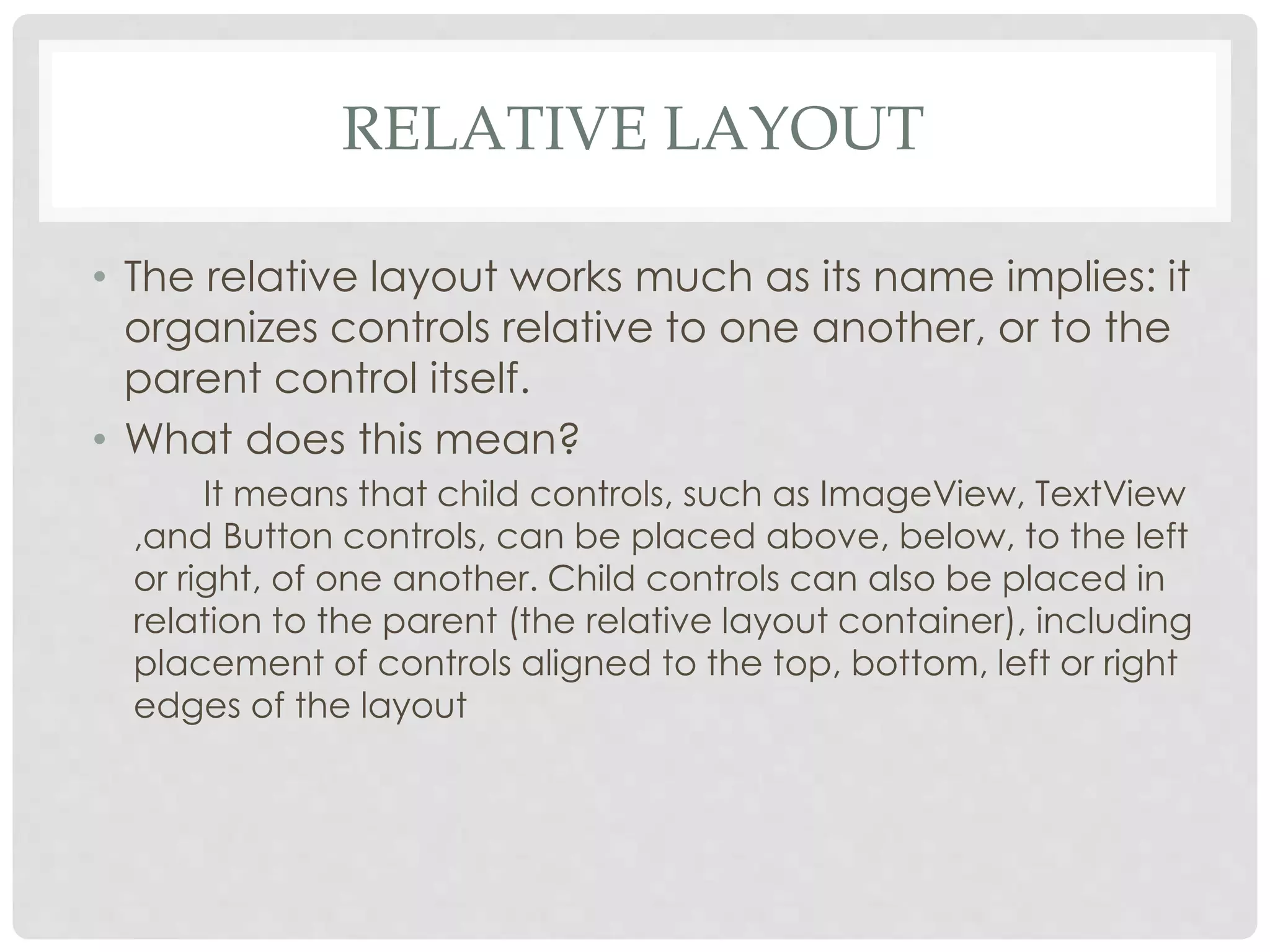 RELATIVE LAYOUT 
• The relative layout works much as its name implies: it 
organizes controls relative to one another, or to the 
parent control itself. 
• What does this mean? 
It means that child controls, such as ImageView, TextView 
,and Button controls, can be placed above, below, to the left 
or right, of one another. Child controls can also be placed in 
relation to the parent (the relative layout container), including 
placement of controls aligned to the top, bottom, left or right 
edges of the layout 
 