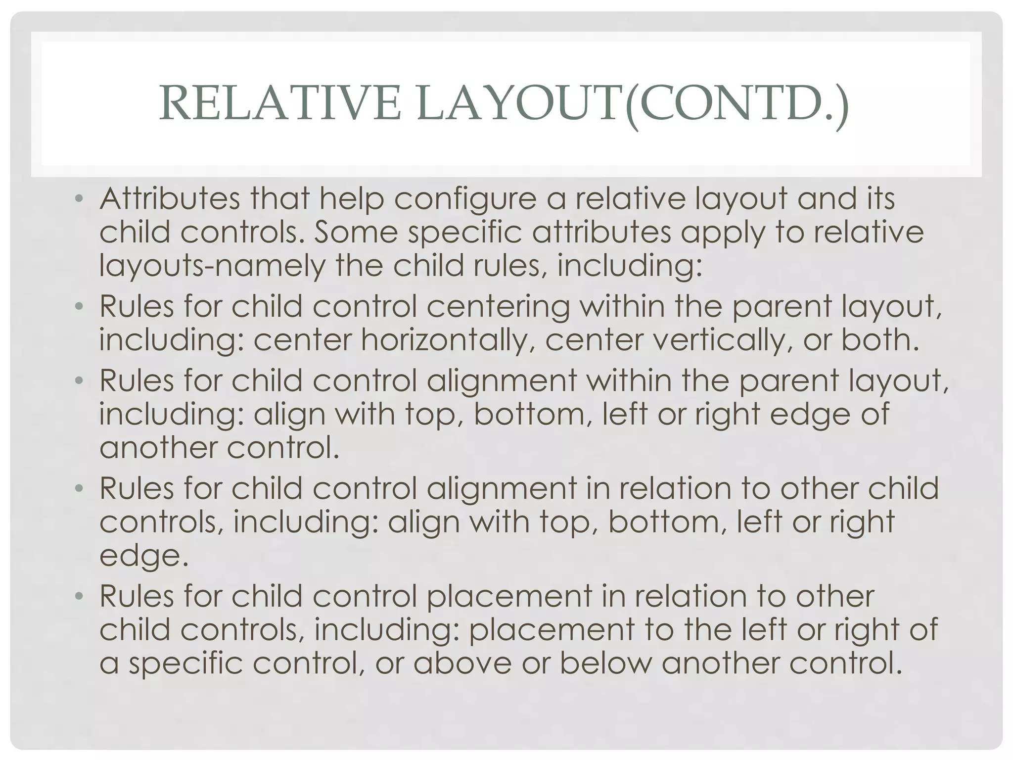RELATIVE LAYOUT(CONTD.) 
• Attributes that help configure a relative layout and its 
child controls. Some specific attributes apply to relative 
layouts-namely the child rules, including: 
• Rules for child control centering within the parent layout, 
including: center horizontally, center vertically, or both. 
• Rules for child control alignment within the parent layout, 
including: align with top, bottom, left or right edge of 
another control. 
• Rules for child control alignment in relation to other child 
controls, including: align with top, bottom, left or right 
edge. 
• Rules for child control placement in relation to other 
child controls, including: placement to the left or right of 
a specific control, or above or below another control. 
 