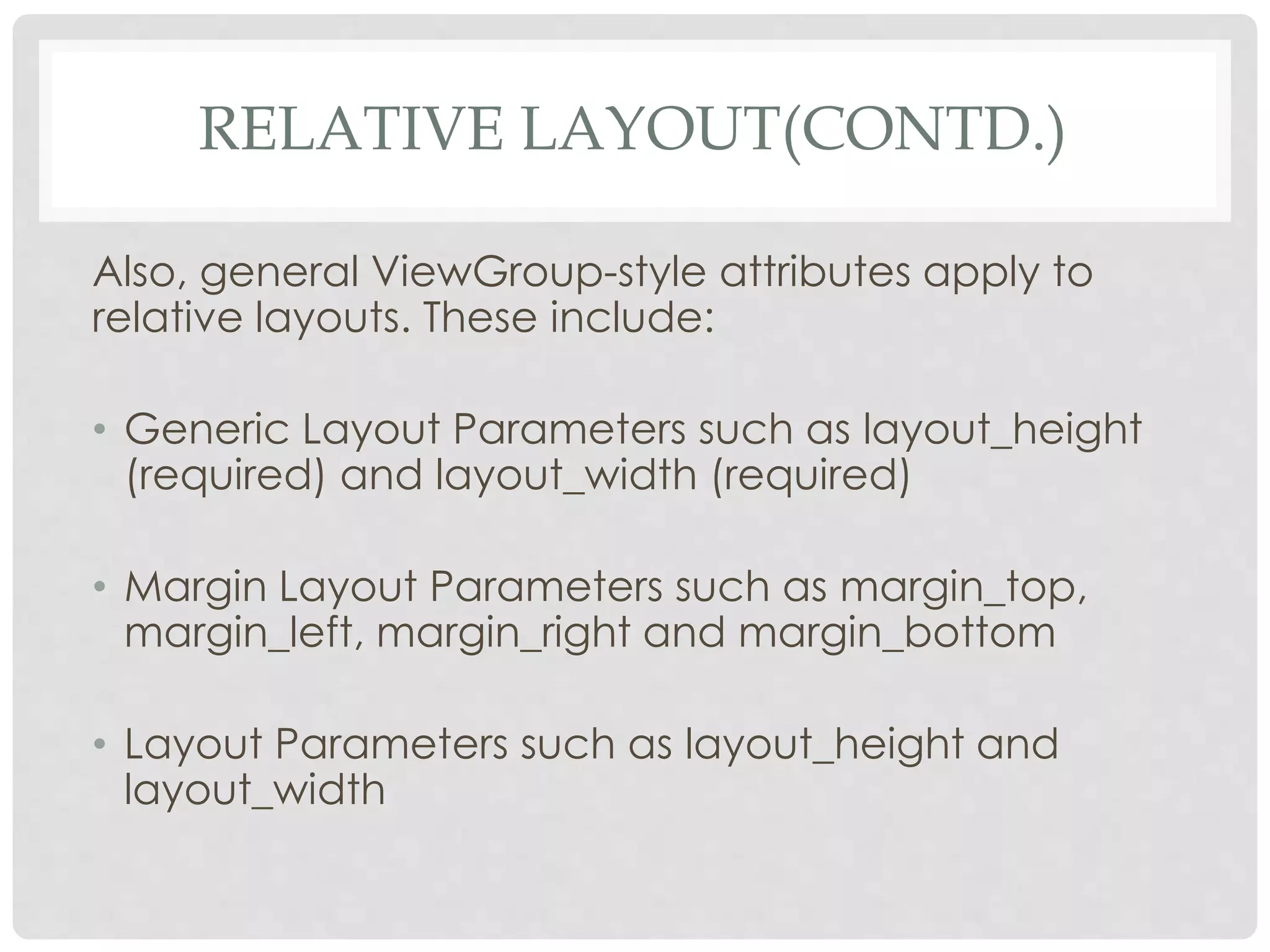 RELATIVE LAYOUT(CONTD.) 
Also, general ViewGroup-style attributes apply to 
relative layouts. These include: 
• Generic Layout Parameters such as layout_height 
(required) and layout_width (required) 
• Margin Layout Parameters such as margin_top, 
margin_left, margin_right and margin_bottom 
• Layout Parameters such as layout_height and 
layout_width 
 