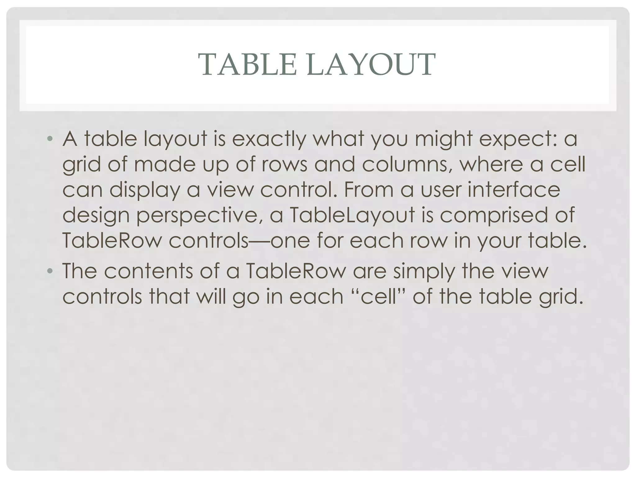 TABLE LAYOUT 
• A table layout is exactly what you might expect: a 
grid of made up of rows and columns, where a cell 
can display a view control. From a user interface 
design perspective, a TableLayout is comprised of 
TableRow controls—one for each row in your table. 
• The contents of a TableRow are simply the view 
controls that will go in each “cell” of the table grid. 
 
