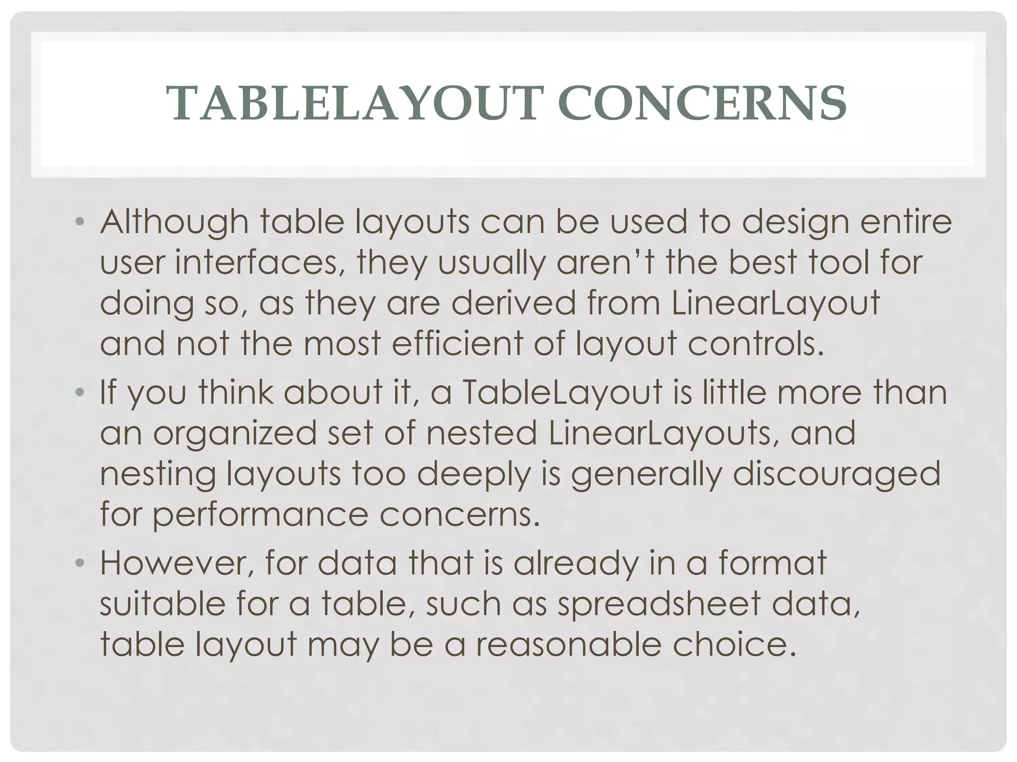 TABLELAYOUT CONCERNS 
• Although table layouts can be used to design entire 
user interfaces, they usually aren’t the best tool for 
doing so, as they are derived from LinearLayout 
and not the most efficient of layout controls. 
• If you think about it, a TableLayout is little more than 
an organized set of nested LinearLayouts, and 
nesting layouts too deeply is generally discouraged 
for performance concerns. 
• However, for data that is already in a format 
suitable for a table, such as spreadsheet data, 
table layout may be a reasonable choice. 
 