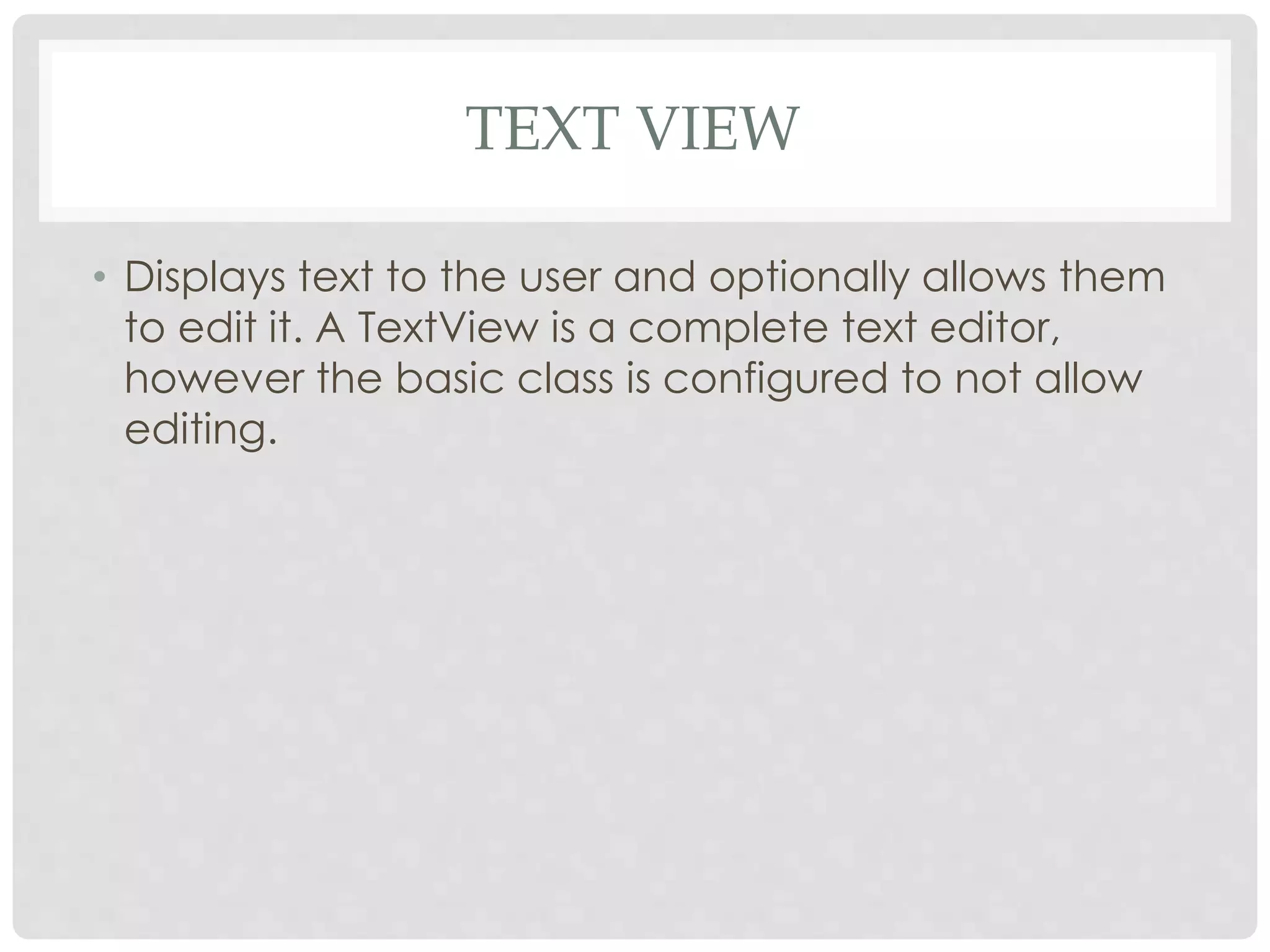 TEXT VIEW 
• Displays text to the user and optionally allows them 
to edit it. A TextView is a complete text editor, 
however the basic class is configured to not allow 
editing. 
 