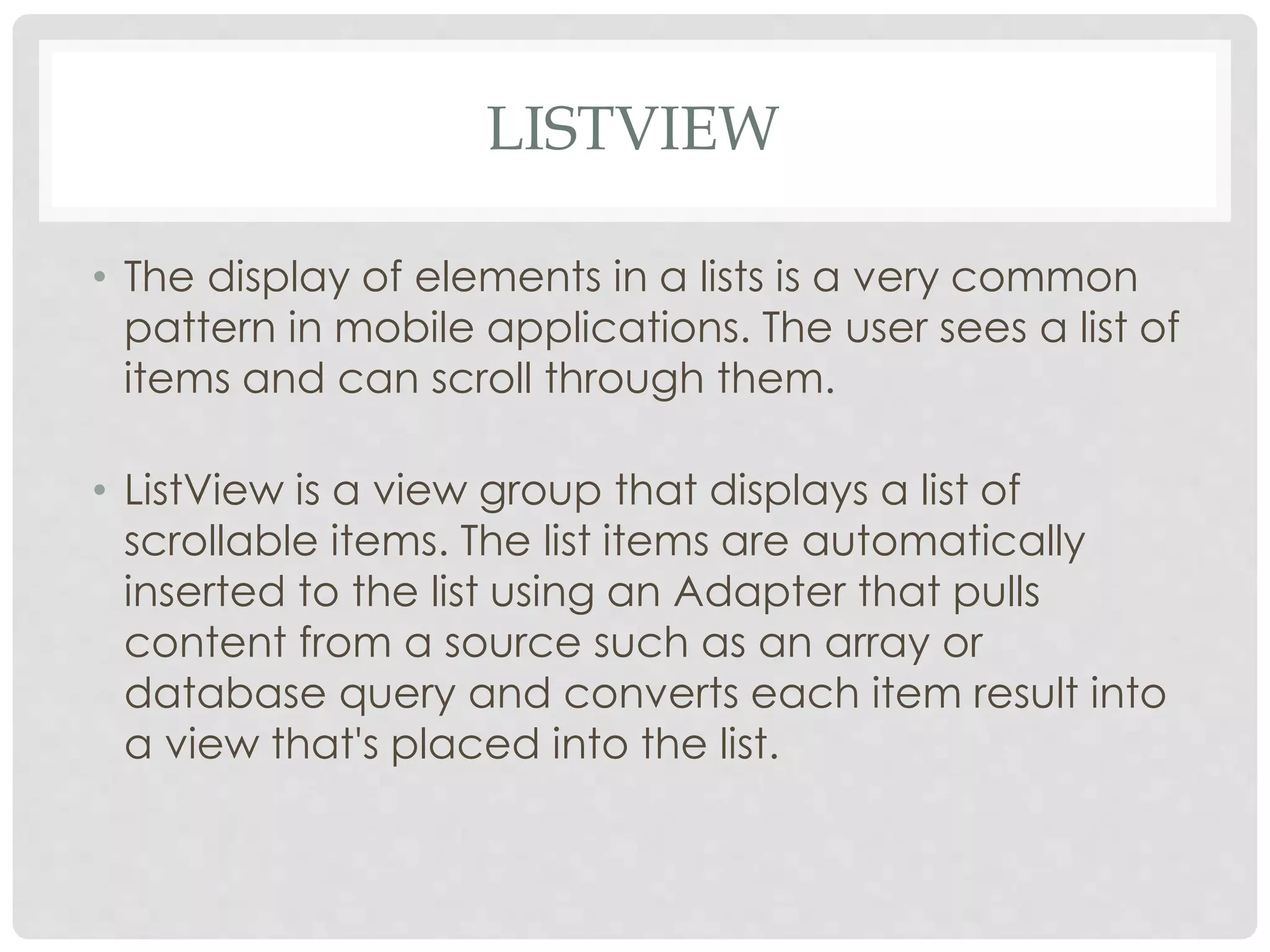LISTVIEW 
• The display of elements in a lists is a very common 
pattern in mobile applications. The user sees a list of 
items and can scroll through them. 
• ListView is a view group that displays a list of 
scrollable items. The list items are automatically 
inserted to the list using an Adapter that pulls 
content from a source such as an array or 
database query and converts each item result into 
a view that's placed into the list. 
 