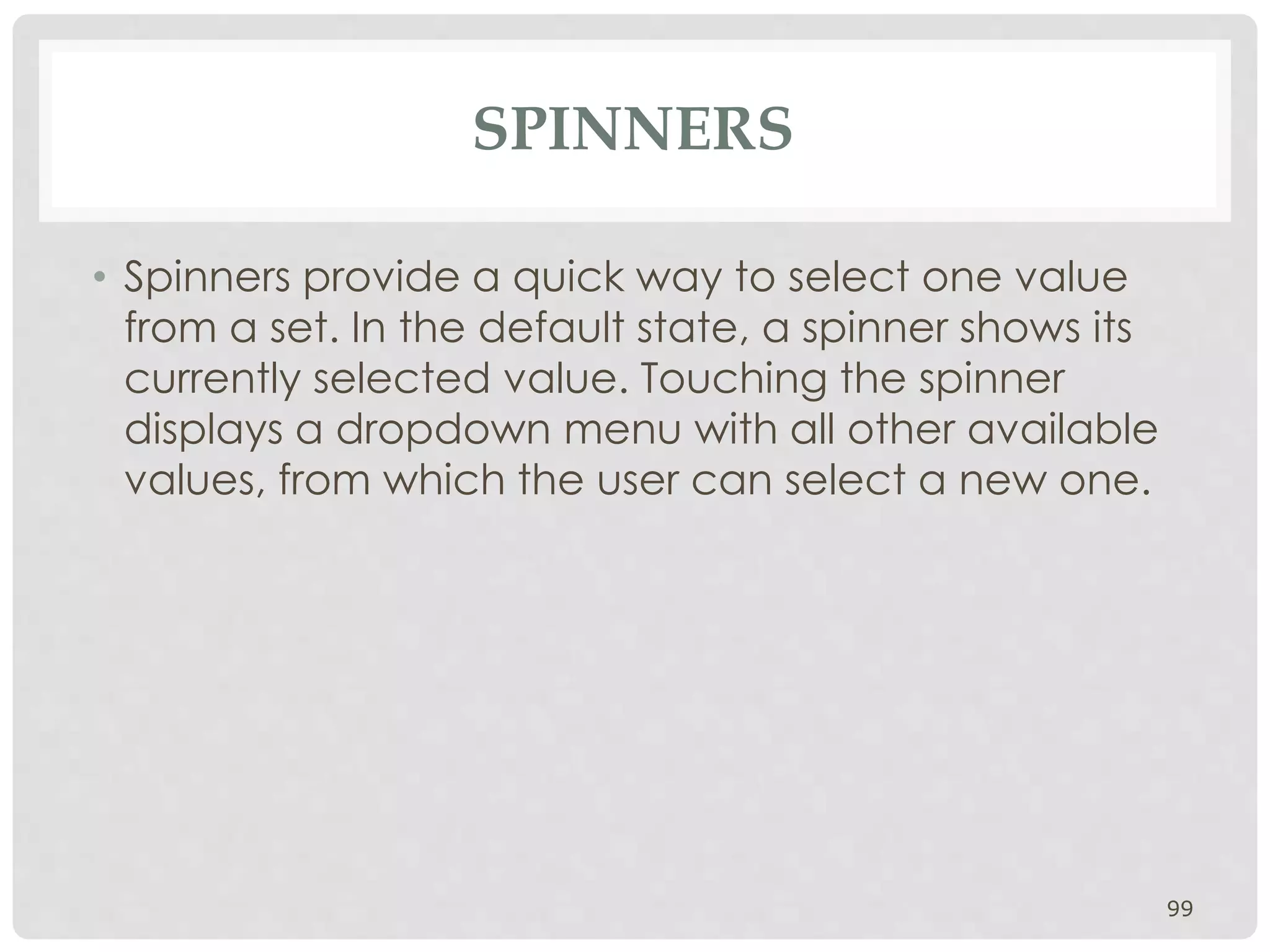 SPINNERS 
• Spinners provide a quick way to select one value 
from a set. In the default state, a spinner shows its 
currently selected value. Touching the spinner 
displays a dropdown menu with all other available 
values, from which the user can select a new one. 
99 
 
