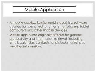Mobile Application 
• A mobile application (or mobile app) is a software 
application designed to run on smartphones, tablet 
computers and other mobile devices. 
• Mobile apps were originally offered for general 
productivity and information retrieval, including 
email, calendar, contacts, and stock market and 
weather information. 
 