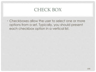 CHECK BOX 
• Checkboxes allow the user to select one or more 
options from a set. Typically, you should present 
each checkbox option in a vertical list. 
100 
 