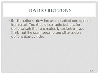RADIO BUTTONS 
• Radio buttons allow the user to select one option 
from a set. You should use radio buttons for 
optional sets that are mutually exclusive if you 
think that the user needs to see all available 
options side-by-side. 
101 
 