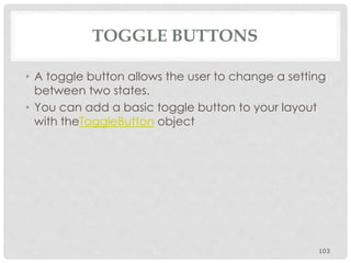 TOGGLE BUTTONS 
• A toggle button allows the user to change a setting 
between two states. 
• You can add a basic toggle button to your layout 
with theToggleButton object 
103 
 