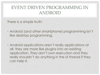 EVENT DRIVEN PROGRAMMING IN 
ANDROID 
There is a simple truth: 
• Android (and other smartphone) programming isn’t 
like desktop programming. 
• Android applications aren’t really applications at 
all, they are more like plugins into an existing 
application. They don’t own execution and they 
really shouldn’t do anything in the UI thread if they 
can help it. 
 