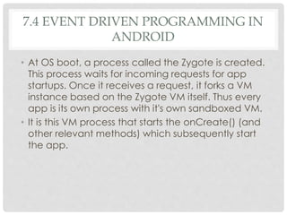 7.4 EVENT DRIVEN PROGRAMMING IN 
ANDROID 
• At OS boot, a process called the Zygote is created. 
This process waits for incoming requests for app 
startups. Once it receives a request, it forks a VM 
instance based on the Zygote VM itself. Thus every 
app is its own process with it's own sandboxed VM. 
• It is this VM process that starts the onCreate() (and 
other relevant methods) which subsequently start 
the app. 
 