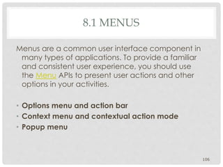 8.1 MENUS 
Menus are a common user interface component in 
many types of applications. To provide a familiar 
and consistent user experience, you should use 
the Menu APIs to present user actions and other 
options in your activities. 
• Options menu and action bar 
• Context menu and contextual action mode 
• Popup menu 
106 
 