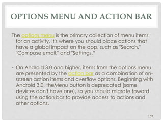 OPTIONS MENU AND ACTION BAR 
The options menu is the primary collection of menu items 
for an activity. It's where you should place actions that 
have a global impact on the app, such as "Search," 
"Compose email," and "Settings.“ 
• On Android 3.0 and higher, items from the options menu 
are presented by the action bar as a combination of on-screen 
action items and overflow options. Beginning with 
Android 3.0, theMenu button is deprecated (some 
devices don't have one), so you should migrate toward 
using the action bar to provide access to actions and 
other options. 
107 
 