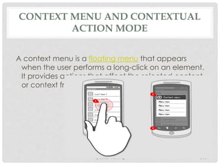 CONTEXT MENU AND CONTEXTUAL 
ACTION MODE 
A context menu is a floating menu that appears 
when the user performs a long-click on an element. 
It provides actions that affect the selected content 
or context frame. 
@2013 Training 108 
 