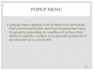 POPUP MENU 
A popup menu displays a list of items in a vertical list 
that's anchored to the view that invoked the menu. 
It's good for providing an overflow of actions that 
relate to specific content or to provide options for a 
second part of a command. 
109 
 
