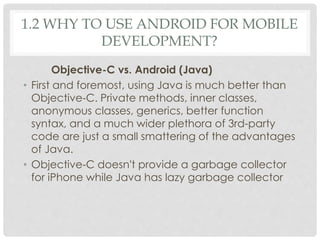 1.2 WHY TO USE ANDROID FOR MOBILE 
DEVELOPMENT? 
Objective-C vs. Android (Java) 
• First and foremost, using Java is much better than 
Objective-C. Private methods, inner classes, 
anonymous classes, generics, better function 
syntax, and a much wider plethora of 3rd-party 
code are just a small smattering of the advantages 
of Java. 
• Objective-C doesn't provide a garbage collector 
for iPhone while Java has lazy garbage collector 
 